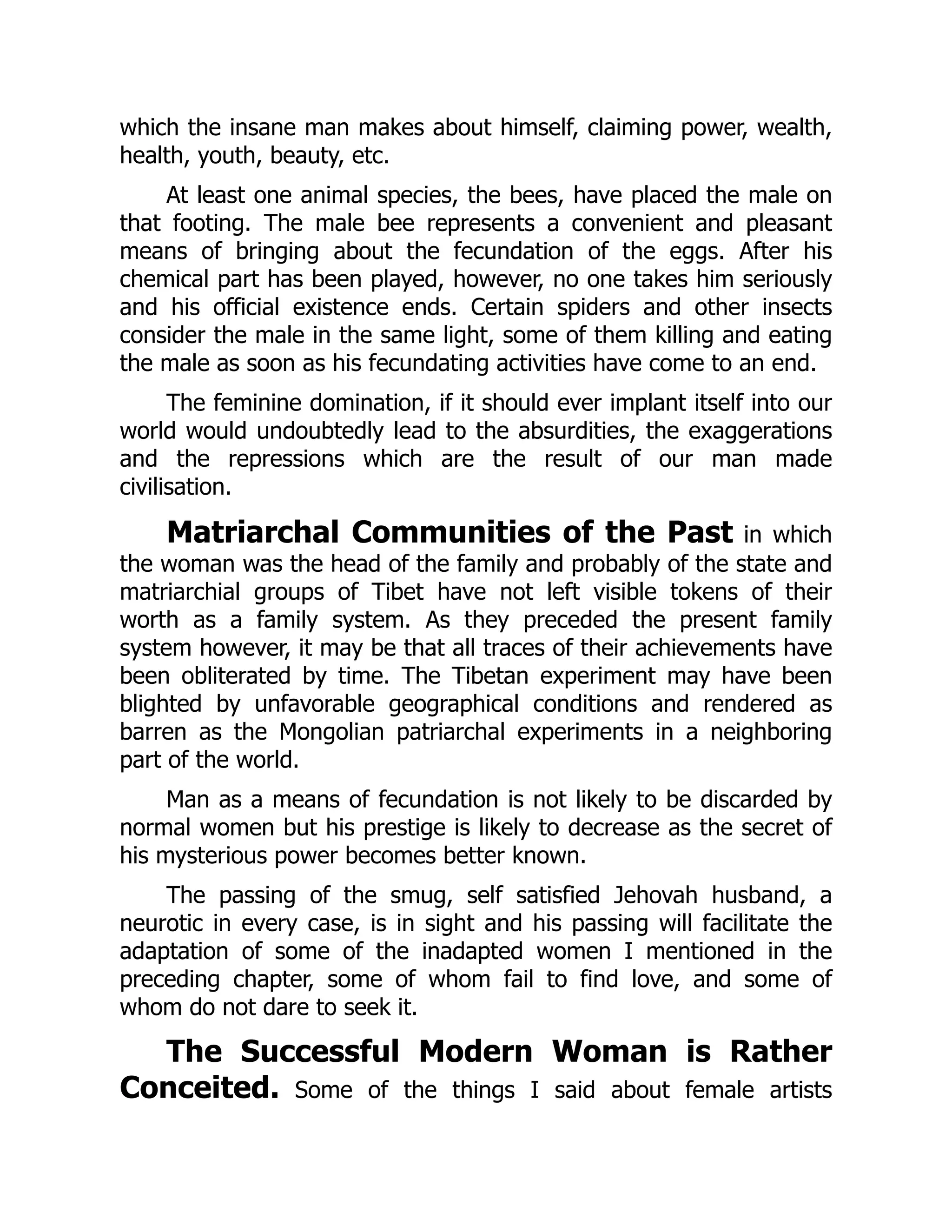 which the insane man makes about himself, claiming power, wealth,
health, youth, beauty, etc.
At least one animal species, the bees, have placed the male on
that footing. The male bee represents a convenient and pleasant
means of bringing about the fecundation of the eggs. After his
chemical part has been played, however, no one takes him seriously
and his official existence ends. Certain spiders and other insects
consider the male in the same light, some of them killing and eating
the male as soon as his fecundating activities have come to an end.
The feminine domination, if it should ever implant itself into our
world would undoubtedly lead to the absurdities, the exaggerations
and the repressions which are the result of our man made
civilisation.
Matriarchal Communities of the Past in which
the woman was the head of the family and probably of the state and
matriarchial groups of Tibet have not left visible tokens of their
worth as a family system. As they preceded the present family
system however, it may be that all traces of their achievements have
been obliterated by time. The Tibetan experiment may have been
blighted by unfavorable geographical conditions and rendered as
barren as the Mongolian patriarchal experiments in a neighboring
part of the world.
Man as a means of fecundation is not likely to be discarded by
normal women but his prestige is likely to decrease as the secret of
his mysterious power becomes better known.
The passing of the smug, self satisfied Jehovah husband, a
neurotic in every case, is in sight and his passing will facilitate the
adaptation of some of the inadapted women I mentioned in the
preceding chapter, some of whom fail to find love, and some of
whom do not dare to seek it.
The Successful Modern Woman is Rather
Conceited. Some of the things I said about female artists
 