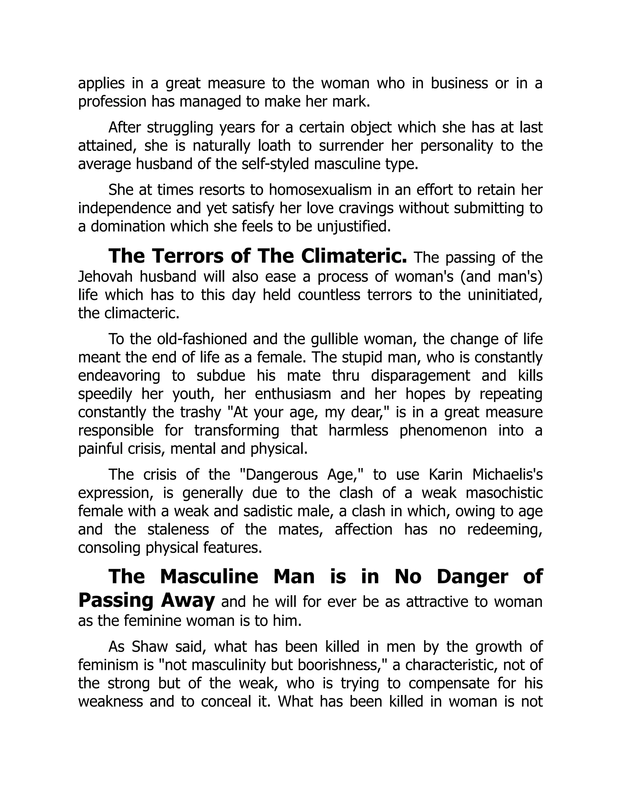 applies in a great measure to the woman who in business or in a
profession has managed to make her mark.
After struggling years for a certain object which she has at last
attained, she is naturally loath to surrender her personality to the
average husband of the self-styled masculine type.
She at times resorts to homosexualism in an effort to retain her
independence and yet satisfy her love cravings without submitting to
a domination which she feels to be unjustified.
The Terrors of The Climateric. The passing of the
Jehovah husband will also ease a process of woman's (and man's)
life which has to this day held countless terrors to the uninitiated,
the climacteric.
To the old-fashioned and the gullible woman, the change of life
meant the end of life as a female. The stupid man, who is constantly
endeavoring to subdue his mate thru disparagement and kills
speedily her youth, her enthusiasm and her hopes by repeating
constantly the trashy "At your age, my dear," is in a great measure
responsible for transforming that harmless phenomenon into a
painful crisis, mental and physical.
The crisis of the "Dangerous Age," to use Karin Michaelis's
expression, is generally due to the clash of a weak masochistic
female with a weak and sadistic male, a clash in which, owing to age
and the staleness of the mates, affection has no redeeming,
consoling physical features.
The Masculine Man is in No Danger of
Passing Away and he will for ever be as attractive to woman
as the feminine woman is to him.
As Shaw said, what has been killed in men by the growth of
feminism is "not masculinity but boorishness," a characteristic, not of
the strong but of the weak, who is trying to compensate for his
weakness and to conceal it. What has been killed in woman is not
 