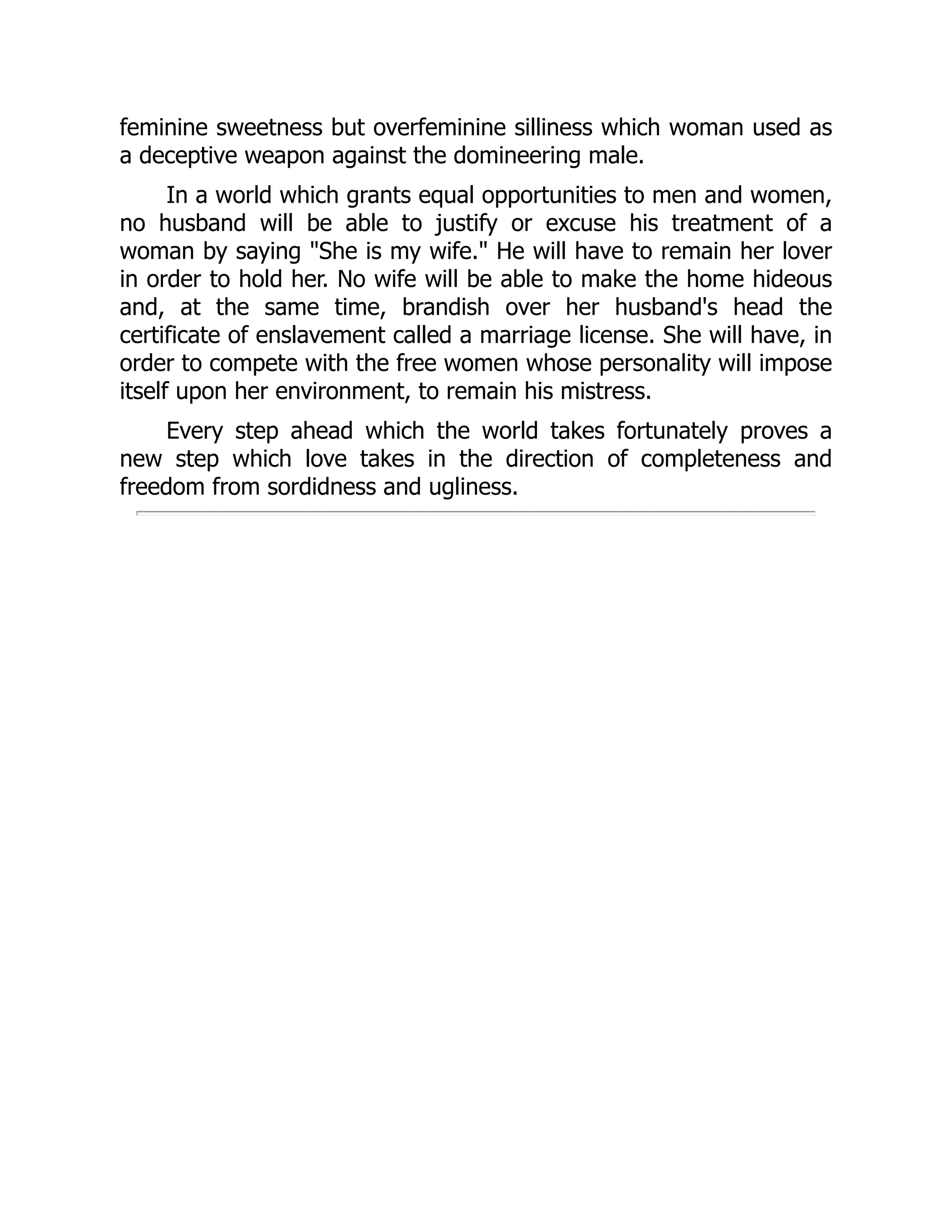 feminine sweetness but overfeminine silliness which woman used as
a deceptive weapon against the domineering male.
In a world which grants equal opportunities to men and women,
no husband will be able to justify or excuse his treatment of a
woman by saying "She is my wife." He will have to remain her lover
in order to hold her. No wife will be able to make the home hideous
and, at the same time, brandish over her husband's head the
certificate of enslavement called a marriage license. She will have, in
order to compete with the free women whose personality will impose
itself upon her environment, to remain his mistress.
Every step ahead which the world takes fortunately proves a
new step which love takes in the direction of completeness and
freedom from sordidness and ugliness.
 
