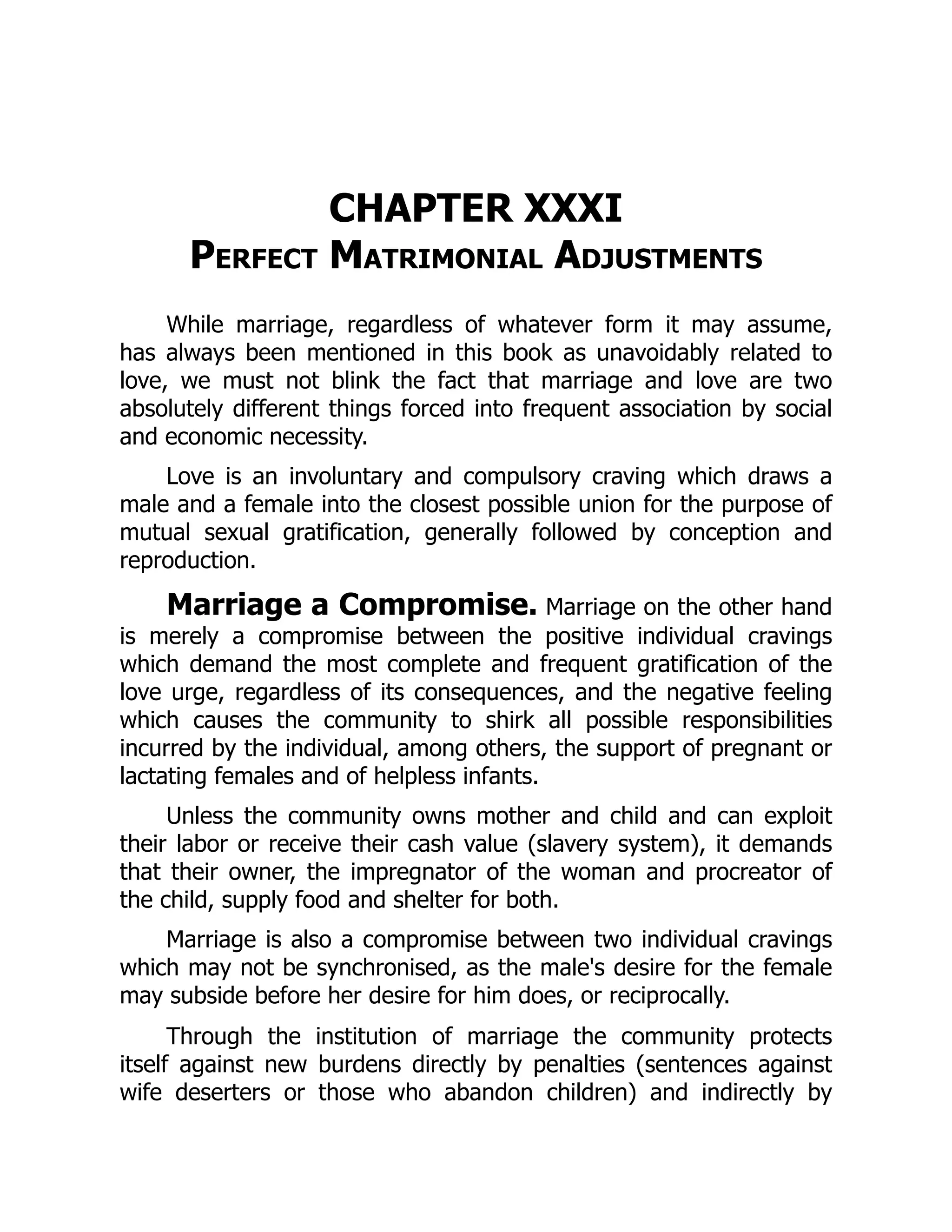 CHAPTER XXXI
Perfect Matrimonial Adjustments
While marriage, regardless of whatever form it may assume,
has always been mentioned in this book as unavoidably related to
love, we must not blink the fact that marriage and love are two
absolutely different things forced into frequent association by social
and economic necessity.
Love is an involuntary and compulsory craving which draws a
male and a female into the closest possible union for the purpose of
mutual sexual gratification, generally followed by conception and
reproduction.
Marriage a Compromise. Marriage on the other hand
is merely a compromise between the positive individual cravings
which demand the most complete and frequent gratification of the
love urge, regardless of its consequences, and the negative feeling
which causes the community to shirk all possible responsibilities
incurred by the individual, among others, the support of pregnant or
lactating females and of helpless infants.
Unless the community owns mother and child and can exploit
their labor or receive their cash value (slavery system), it demands
that their owner, the impregnator of the woman and procreator of
the child, supply food and shelter for both.
Marriage is also a compromise between two individual cravings
which may not be synchronised, as the male's desire for the female
may subside before her desire for him does, or reciprocally.
Through the institution of marriage the community protects
itself against new burdens directly by penalties (sentences against
wife deserters or those who abandon children) and indirectly by
 