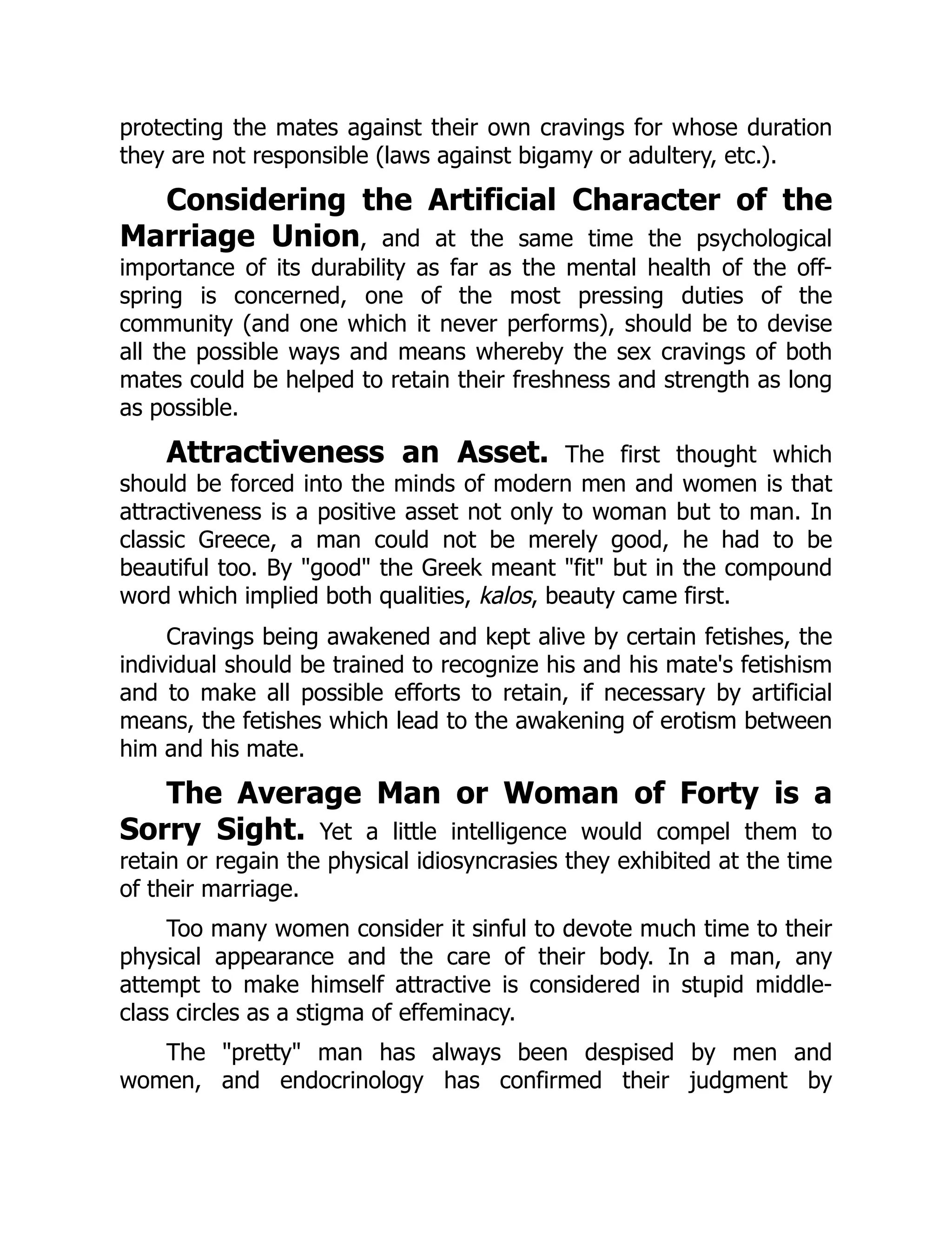 protecting the mates against their own cravings for whose duration
they are not responsible (laws against bigamy or adultery, etc.).
Considering the Artificial Character of the
Marriage Union, and at the same time the psychological
importance of its durability as far as the mental health of the off-
spring is concerned, one of the most pressing duties of the
community (and one which it never performs), should be to devise
all the possible ways and means whereby the sex cravings of both
mates could be helped to retain their freshness and strength as long
as possible.
Attractiveness an Asset. The first thought which
should be forced into the minds of modern men and women is that
attractiveness is a positive asset not only to woman but to man. In
classic Greece, a man could not be merely good, he had to be
beautiful too. By "good" the Greek meant "fit" but in the compound
word which implied both qualities, kalos, beauty came first.
Cravings being awakened and kept alive by certain fetishes, the
individual should be trained to recognize his and his mate's fetishism
and to make all possible efforts to retain, if necessary by artificial
means, the fetishes which lead to the awakening of erotism between
him and his mate.
The Average Man or Woman of Forty is a
Sorry Sight. Yet a little intelligence would compel them to
retain or regain the physical idiosyncrasies they exhibited at the time
of their marriage.
Too many women consider it sinful to devote much time to their
physical appearance and the care of their body. In a man, any
attempt to make himself attractive is considered in stupid middle-
class circles as a stigma of effeminacy.
The "pretty" man has always been despised by men and
women, and endocrinology has confirmed their judgment by
 