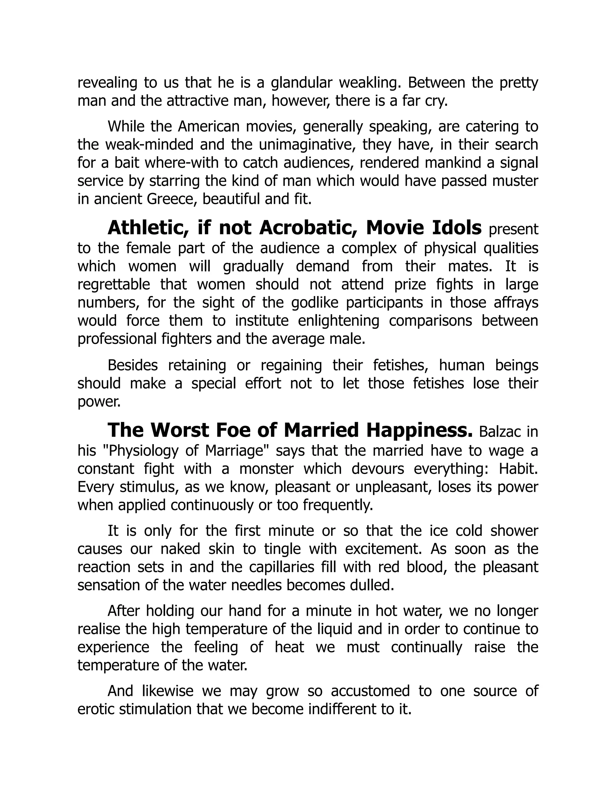 revealing to us that he is a glandular weakling. Between the pretty
man and the attractive man, however, there is a far cry.
While the American movies, generally speaking, are catering to
the weak-minded and the unimaginative, they have, in their search
for a bait where-with to catch audiences, rendered mankind a signal
service by starring the kind of man which would have passed muster
in ancient Greece, beautiful and fit.
Athletic, if not Acrobatic, Movie Idols present
to the female part of the audience a complex of physical qualities
which women will gradually demand from their mates. It is
regrettable that women should not attend prize fights in large
numbers, for the sight of the godlike participants in those affrays
would force them to institute enlightening comparisons between
professional fighters and the average male.
Besides retaining or regaining their fetishes, human beings
should make a special effort not to let those fetishes lose their
power.
The Worst Foe of Married Happiness. Balzac in
his "Physiology of Marriage" says that the married have to wage a
constant fight with a monster which devours everything: Habit.
Every stimulus, as we know, pleasant or unpleasant, loses its power
when applied continuously or too frequently.
It is only for the first minute or so that the ice cold shower
causes our naked skin to tingle with excitement. As soon as the
reaction sets in and the capillaries fill with red blood, the pleasant
sensation of the water needles becomes dulled.
After holding our hand for a minute in hot water, we no longer
realise the high temperature of the liquid and in order to continue to
experience the feeling of heat we must continually raise the
temperature of the water.
And likewise we may grow so accustomed to one source of
erotic stimulation that we become indifferent to it.
 