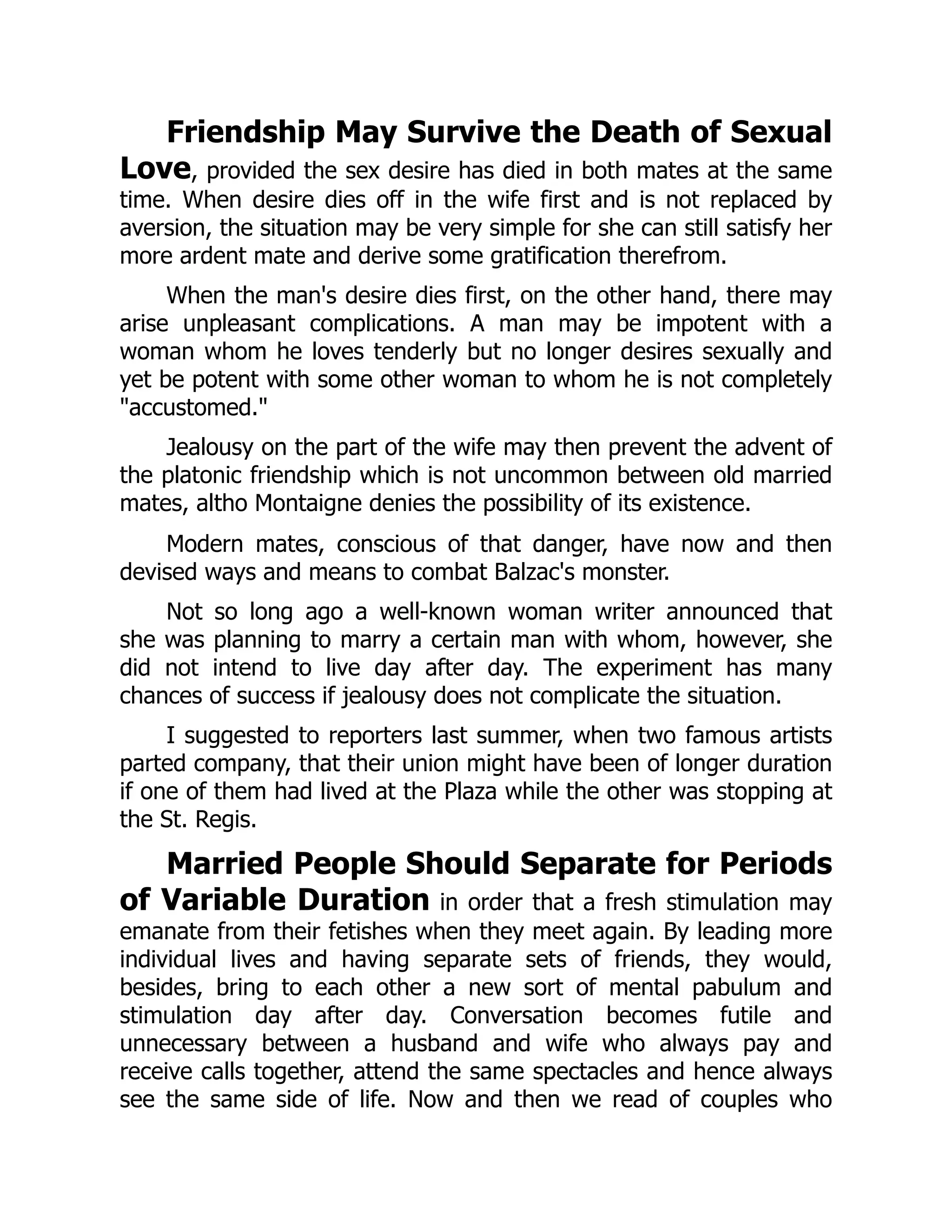 Friendship May Survive the Death of Sexual
Love, provided the sex desire has died in both mates at the same
time. When desire dies off in the wife first and is not replaced by
aversion, the situation may be very simple for she can still satisfy her
more ardent mate and derive some gratification therefrom.
When the man's desire dies first, on the other hand, there may
arise unpleasant complications. A man may be impotent with a
woman whom he loves tenderly but no longer desires sexually and
yet be potent with some other woman to whom he is not completely
"accustomed."
Jealousy on the part of the wife may then prevent the advent of
the platonic friendship which is not uncommon between old married
mates, altho Montaigne denies the possibility of its existence.
Modern mates, conscious of that danger, have now and then
devised ways and means to combat Balzac's monster.
Not so long ago a well-known woman writer announced that
she was planning to marry a certain man with whom, however, she
did not intend to live day after day. The experiment has many
chances of success if jealousy does not complicate the situation.
I suggested to reporters last summer, when two famous artists
parted company, that their union might have been of longer duration
if one of them had lived at the Plaza while the other was stopping at
the St. Regis.
Married People Should Separate for Periods
of Variable Duration in order that a fresh stimulation may
emanate from their fetishes when they meet again. By leading more
individual lives and having separate sets of friends, they would,
besides, bring to each other a new sort of mental pabulum and
stimulation day after day. Conversation becomes futile and
unnecessary between a husband and wife who always pay and
receive calls together, attend the same spectacles and hence always
see the same side of life. Now and then we read of couples who
 