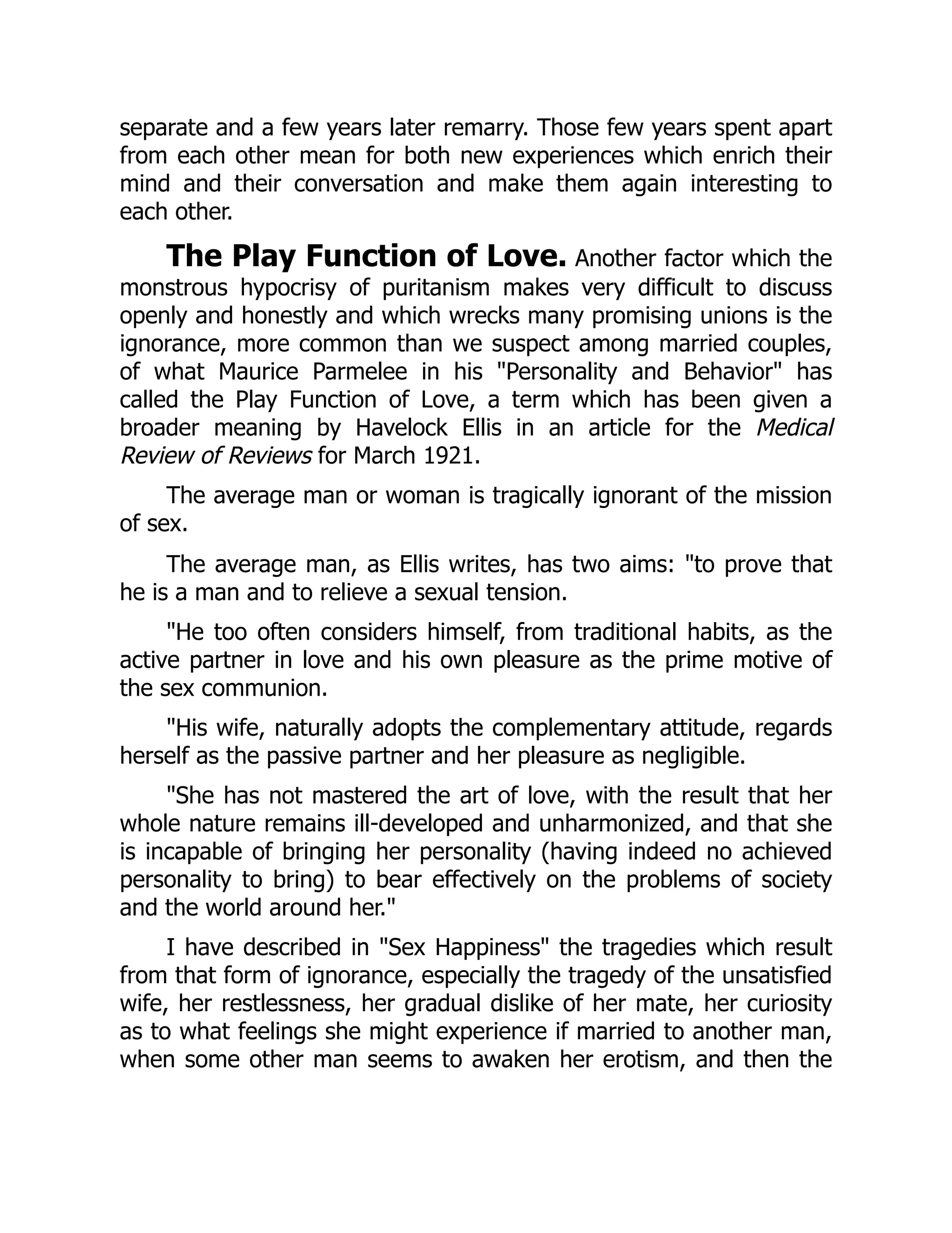 separate and a few years later remarry. Those few years spent apart
from each other mean for both new experiences which enrich their
mind and their conversation and make them again interesting to
each other.
The Play Function of Love. Another factor which the
monstrous hypocrisy of puritanism makes very difficult to discuss
openly and honestly and which wrecks many promising unions is the
ignorance, more common than we suspect among married couples,
of what Maurice Parmelee in his "Personality and Behavior" has
called the Play Function of Love, a term which has been given a
broader meaning by Havelock Ellis in an article for the Medical
Review of Reviews for March 1921.
The average man or woman is tragically ignorant of the mission
of sex.
The average man, as Ellis writes, has two aims: "to prove that
he is a man and to relieve a sexual tension.
"He too often considers himself, from traditional habits, as the
active partner in love and his own pleasure as the prime motive of
the sex communion.
"His wife, naturally adopts the complementary attitude, regards
herself as the passive partner and her pleasure as negligible.
"She has not mastered the art of love, with the result that her
whole nature remains ill-developed and unharmonized, and that she
is incapable of bringing her personality (having indeed no achieved
personality to bring) to bear effectively on the problems of society
and the world around her."
I have described in "Sex Happiness" the tragedies which result
from that form of ignorance, especially the tragedy of the unsatisfied
wife, her restlessness, her gradual dislike of her mate, her curiosity
as to what feelings she might experience if married to another man,
when some other man seems to awaken her erotism, and then the
 