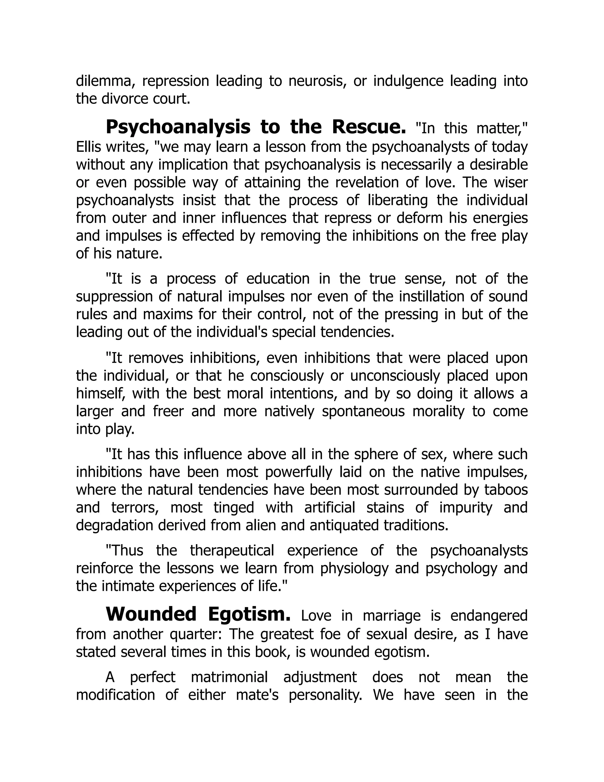 dilemma, repression leading to neurosis, or indulgence leading into
the divorce court.
Psychoanalysis to the Rescue. "In this matter,"
Ellis writes, "we may learn a lesson from the psychoanalysts of today
without any implication that psychoanalysis is necessarily a desirable
or even possible way of attaining the revelation of love. The wiser
psychoanalysts insist that the process of liberating the individual
from outer and inner influences that repress or deform his energies
and impulses is effected by removing the inhibitions on the free play
of his nature.
"It is a process of education in the true sense, not of the
suppression of natural impulses nor even of the instillation of sound
rules and maxims for their control, not of the pressing in but of the
leading out of the individual's special tendencies.
"It removes inhibitions, even inhibitions that were placed upon
the individual, or that he consciously or unconsciously placed upon
himself, with the best moral intentions, and by so doing it allows a
larger and freer and more natively spontaneous morality to come
into play.
"It has this influence above all in the sphere of sex, where such
inhibitions have been most powerfully laid on the native impulses,
where the natural tendencies have been most surrounded by taboos
and terrors, most tinged with artificial stains of impurity and
degradation derived from alien and antiquated traditions.
"Thus the therapeutical experience of the psychoanalysts
reinforce the lessons we learn from physiology and psychology and
the intimate experiences of life."
Wounded Egotism. Love in marriage is endangered
from another quarter: The greatest foe of sexual desire, as I have
stated several times in this book, is wounded egotism.
A perfect matrimonial adjustment does not mean the
modification of either mate's personality. We have seen in the
 