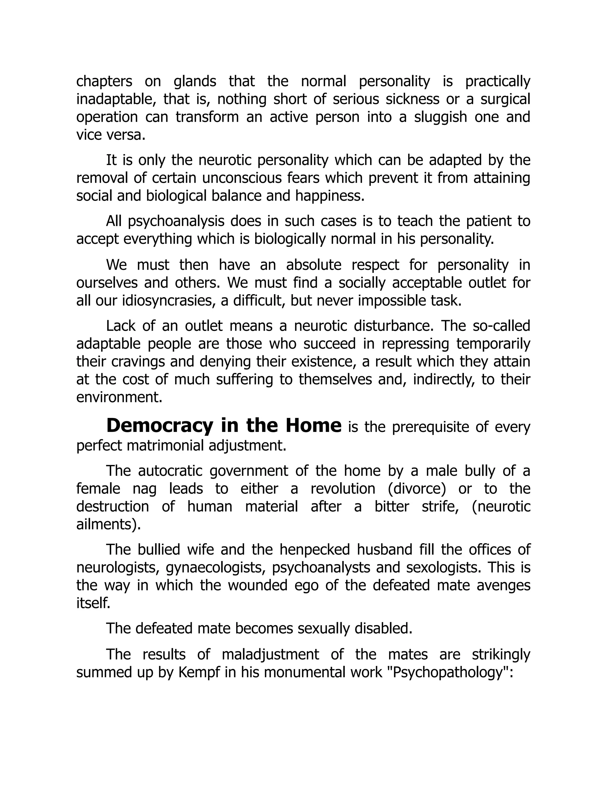 chapters on glands that the normal personality is practically
inadaptable, that is, nothing short of serious sickness or a surgical
operation can transform an active person into a sluggish one and
vice versa.
It is only the neurotic personality which can be adapted by the
removal of certain unconscious fears which prevent it from attaining
social and biological balance and happiness.
All psychoanalysis does in such cases is to teach the patient to
accept everything which is biologically normal in his personality.
We must then have an absolute respect for personality in
ourselves and others. We must find a socially acceptable outlet for
all our idiosyncrasies, a difficult, but never impossible task.
Lack of an outlet means a neurotic disturbance. The so-called
adaptable people are those who succeed in repressing temporarily
their cravings and denying their existence, a result which they attain
at the cost of much suffering to themselves and, indirectly, to their
environment.
Democracy in the Home is the prerequisite of every
perfect matrimonial adjustment.
The autocratic government of the home by a male bully of a
female nag leads to either a revolution (divorce) or to the
destruction of human material after a bitter strife, (neurotic
ailments).
The bullied wife and the henpecked husband fill the offices of
neurologists, gynaecologists, psychoanalysts and sexologists. This is
the way in which the wounded ego of the defeated mate avenges
itself.
The defeated mate becomes sexually disabled.
The results of maladjustment of the mates are strikingly
summed up by Kempf in his monumental work "Psychopathology":
 