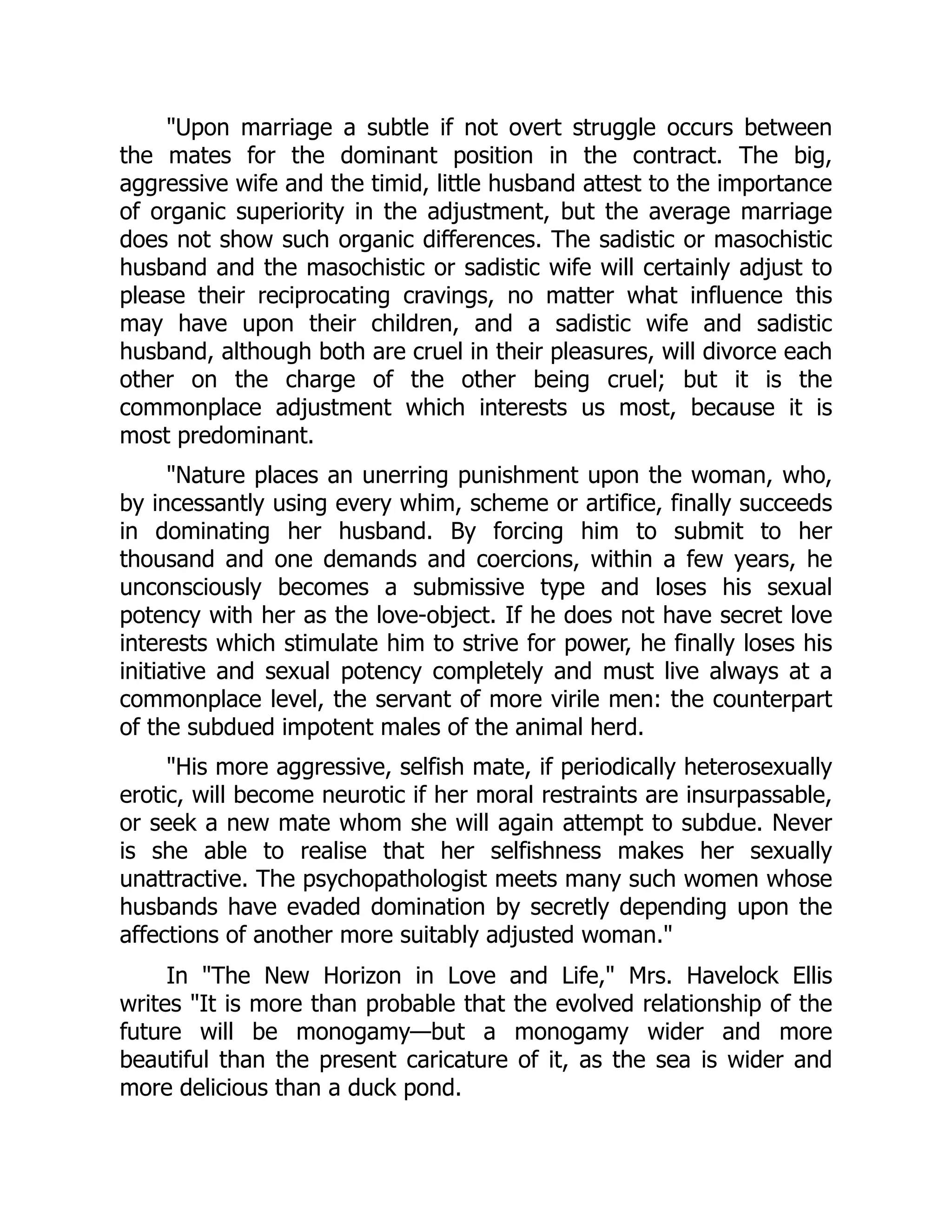 "Upon marriage a subtle if not overt struggle occurs between
the mates for the dominant position in the contract. The big,
aggressive wife and the timid, little husband attest to the importance
of organic superiority in the adjustment, but the average marriage
does not show such organic differences. The sadistic or masochistic
husband and the masochistic or sadistic wife will certainly adjust to
please their reciprocating cravings, no matter what influence this
may have upon their children, and a sadistic wife and sadistic
husband, although both are cruel in their pleasures, will divorce each
other on the charge of the other being cruel; but it is the
commonplace adjustment which interests us most, because it is
most predominant.
"Nature places an unerring punishment upon the woman, who,
by incessantly using every whim, scheme or artifice, finally succeeds
in dominating her husband. By forcing him to submit to her
thousand and one demands and coercions, within a few years, he
unconsciously becomes a submissive type and loses his sexual
potency with her as the love-object. If he does not have secret love
interests which stimulate him to strive for power, he finally loses his
initiative and sexual potency completely and must live always at a
commonplace level, the servant of more virile men: the counterpart
of the subdued impotent males of the animal herd.
"His more aggressive, selfish mate, if periodically heterosexually
erotic, will become neurotic if her moral restraints are insurpassable,
or seek a new mate whom she will again attempt to subdue. Never
is she able to realise that her selfishness makes her sexually
unattractive. The psychopathologist meets many such women whose
husbands have evaded domination by secretly depending upon the
affections of another more suitably adjusted woman."
In "The New Horizon in Love and Life," Mrs. Havelock Ellis
writes "It is more than probable that the evolved relationship of the
future will be monogamy—but a monogamy wider and more
beautiful than the present caricature of it, as the sea is wider and
more delicious than a duck pond.
 