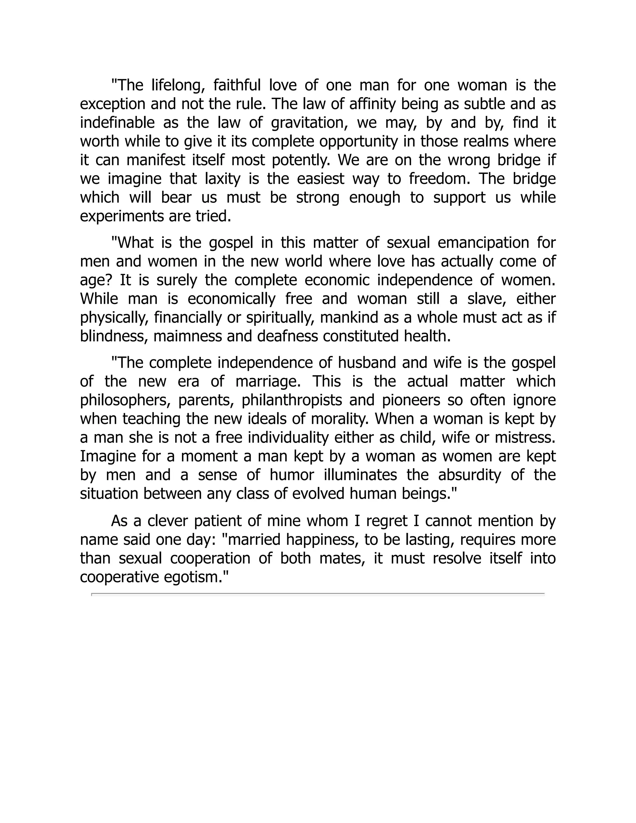 "The lifelong, faithful love of one man for one woman is the
exception and not the rule. The law of affinity being as subtle and as
indefinable as the law of gravitation, we may, by and by, find it
worth while to give it its complete opportunity in those realms where
it can manifest itself most potently. We are on the wrong bridge if
we imagine that laxity is the easiest way to freedom. The bridge
which will bear us must be strong enough to support us while
experiments are tried.
"What is the gospel in this matter of sexual emancipation for
men and women in the new world where love has actually come of
age? It is surely the complete economic independence of women.
While man is economically free and woman still a slave, either
physically, financially or spiritually, mankind as a whole must act as if
blindness, maimness and deafness constituted health.
"The complete independence of husband and wife is the gospel
of the new era of marriage. This is the actual matter which
philosophers, parents, philanthropists and pioneers so often ignore
when teaching the new ideals of morality. When a woman is kept by
a man she is not a free individuality either as child, wife or mistress.
Imagine for a moment a man kept by a woman as women are kept
by men and a sense of humor illuminates the absurdity of the
situation between any class of evolved human beings."
As a clever patient of mine whom I regret I cannot mention by
name said one day: "married happiness, to be lasting, requires more
than sexual cooperation of both mates, it must resolve itself into
cooperative egotism."
 