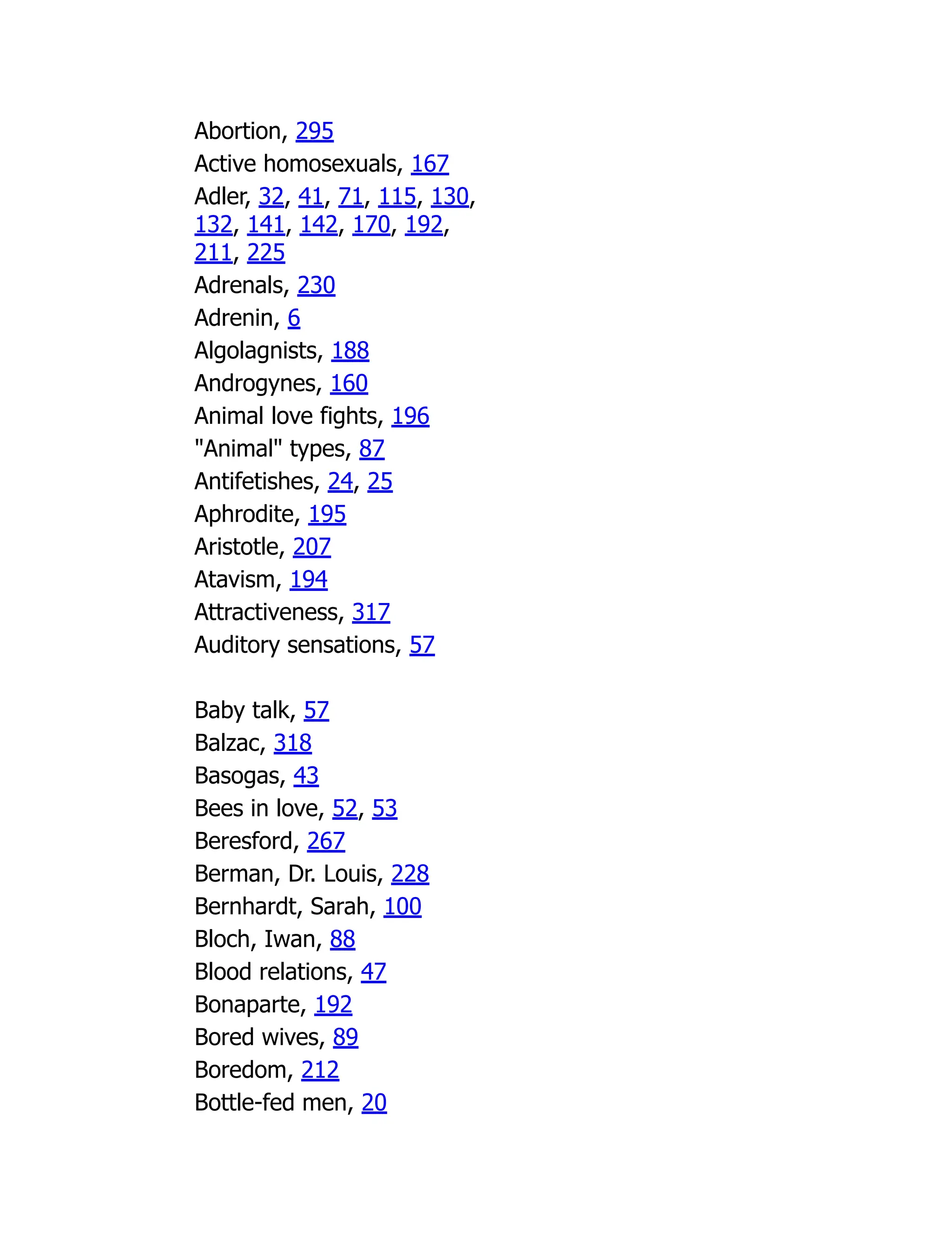 Abortion, 295
Active homosexuals, 167
Adler, 32, 41, 71, 115, 130,
132, 141, 142, 170, 192,
211, 225
Adrenals, 230
Adrenin, 6
Algolagnists, 188
Androgynes, 160
Animal love fights, 196
"Animal" types, 87
Antifetishes, 24, 25
Aphrodite, 195
Aristotle, 207
Atavism, 194
Attractiveness, 317
Auditory sensations, 57
Baby talk, 57
Balzac, 318
Basogas, 43
Bees in love, 52, 53
Beresford, 267
Berman, Dr. Louis, 228
Bernhardt, Sarah, 100
Bloch, Iwan, 88
Blood relations, 47
Bonaparte, 192
Bored wives, 89
Boredom, 212
Bottle-fed men, 20
 