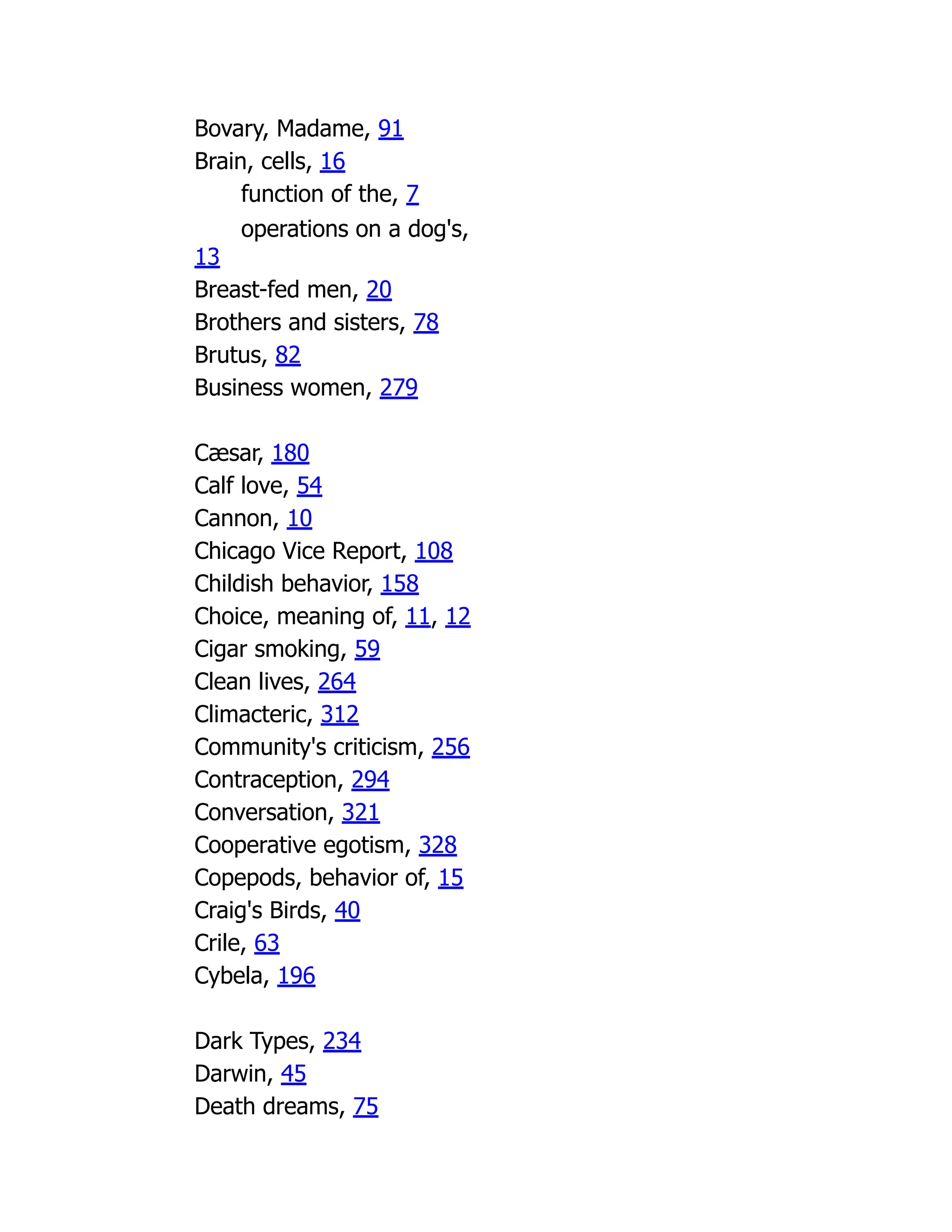 Bovary, Madame, 91
Brain, cells, 16
function of the, 7
operations on a dog's,
13
Breast-fed men, 20
Brothers and sisters, 78
Brutus, 82
Business women, 279
Cæsar, 180
Calf love, 54
Cannon, 10
Chicago Vice Report, 108
Childish behavior, 158
Choice, meaning of, 11, 12
Cigar smoking, 59
Clean lives, 264
Climacteric, 312
Community's criticism, 256
Contraception, 294
Conversation, 321
Cooperative egotism, 328
Copepods, behavior of, 15
Craig's Birds, 40
Crile, 63
Cybela, 196
Dark Types, 234
Darwin, 45
Death dreams, 75
 