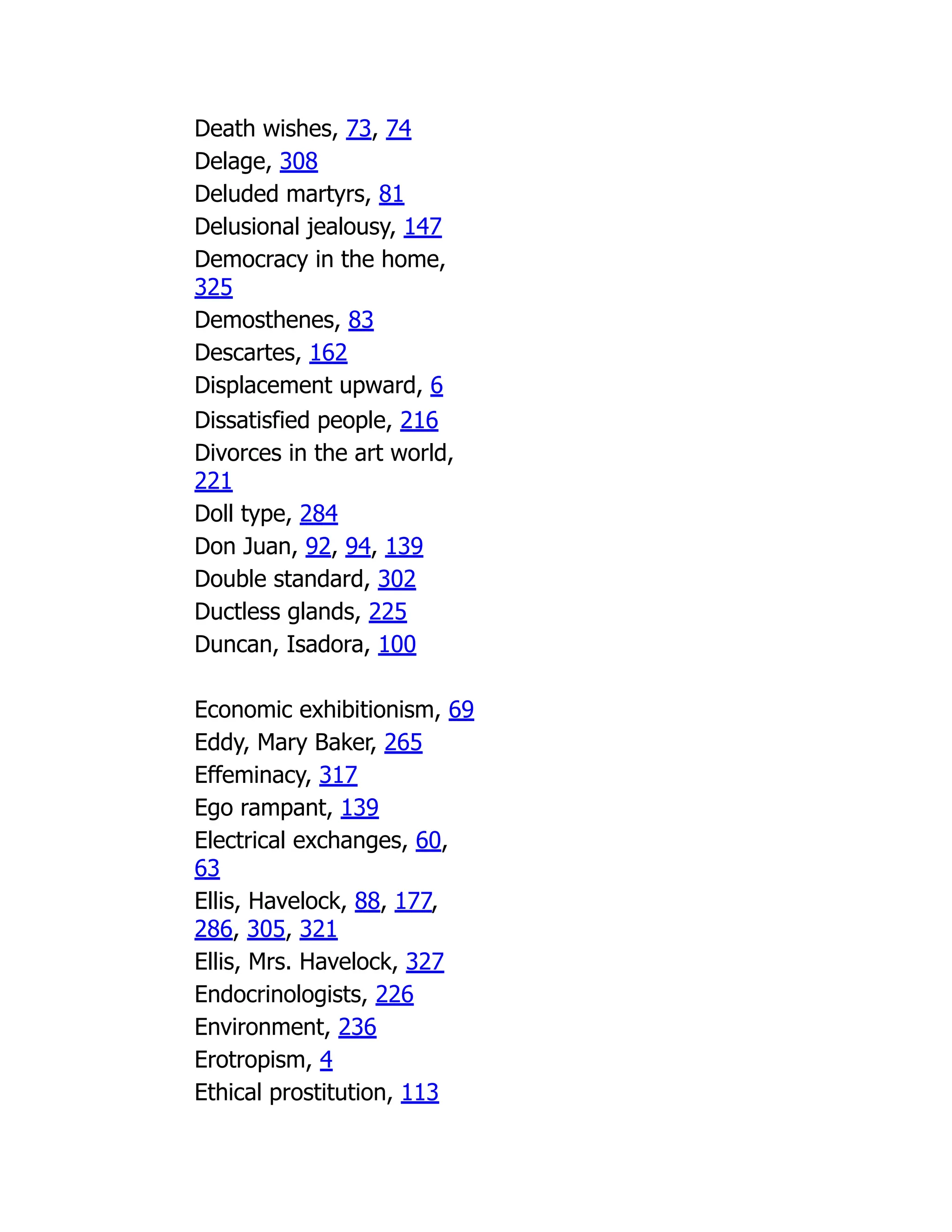 Death wishes, 73, 74
Delage, 308
Deluded martyrs, 81
Delusional jealousy, 147
Democracy in the home,
325
Demosthenes, 83
Descartes, 162
Displacement upward, 6
Dissatisfied people, 216
Divorces in the art world,
221
Doll type, 284
Don Juan, 92, 94, 139
Double standard, 302
Ductless glands, 225
Duncan, Isadora, 100
Economic exhibitionism, 69
Eddy, Mary Baker, 265
Effeminacy, 317
Ego rampant, 139
Electrical exchanges, 60,
63
Ellis, Havelock, 88, 177,
286, 305, 321
Ellis, Mrs. Havelock, 327
Endocrinologists, 226
Environment, 236
Erotropism, 4
Ethical prostitution, 113
 
