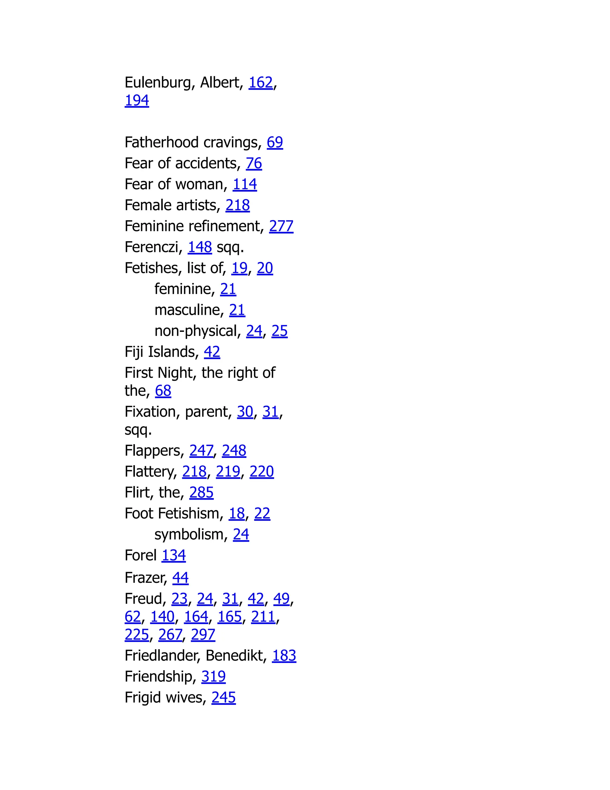 Eulenburg, Albert, 162,
194
Fatherhood cravings, 69
Fear of accidents, 76
Fear of woman, 114
Female artists, 218
Feminine refinement, 277
Ferenczi, 148 sqq.
Fetishes, list of, 19, 20
feminine, 21
masculine, 21
non-physical, 24, 25
Fiji Islands, 42
First Night, the right of
the, 68
Fixation, parent, 30, 31,
sqq.
Flappers, 247, 248
Flattery, 218, 219, 220
Flirt, the, 285
Foot Fetishism, 18, 22
symbolism, 24
Forel 134
Frazer, 44
Freud, 23, 24, 31, 42, 49,
62, 140, 164, 165, 211,
225, 267, 297
Friedlander, Benedikt, 183
Friendship, 319
Frigid wives, 245
 