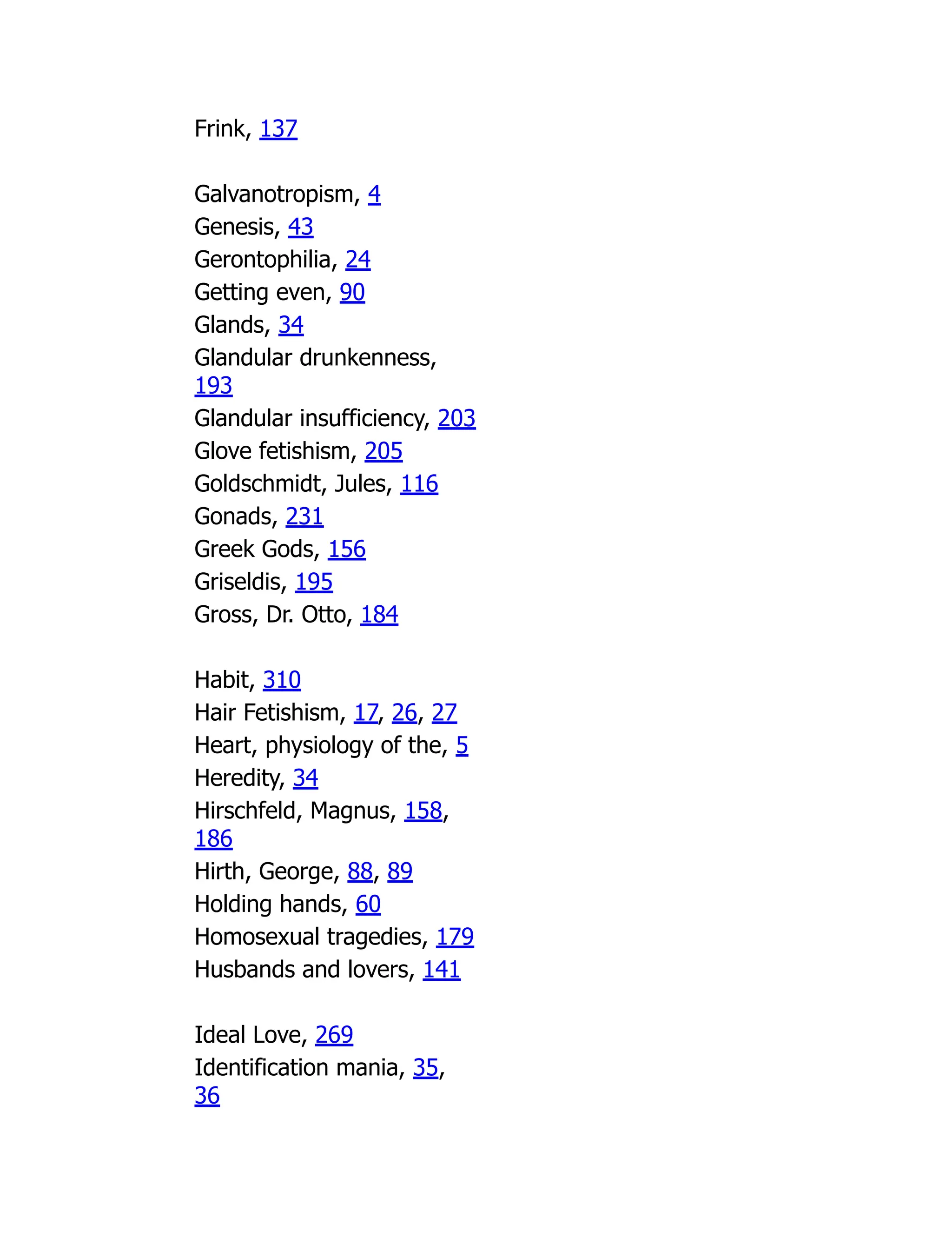 Frink, 137
Galvanotropism, 4
Genesis, 43
Gerontophilia, 24
Getting even, 90
Glands, 34
Glandular drunkenness,
193
Glandular insufficiency, 203
Glove fetishism, 205
Goldschmidt, Jules, 116
Gonads, 231
Greek Gods, 156
Griseldis, 195
Gross, Dr. Otto, 184
Habit, 310
Hair Fetishism, 17, 26, 27
Heart, physiology of the, 5
Heredity, 34
Hirschfeld, Magnus, 158,
186
Hirth, George, 88, 89
Holding hands, 60
Homosexual tragedies, 179
Husbands and lovers, 141
Ideal Love, 269
Identification mania, 35,
36
 