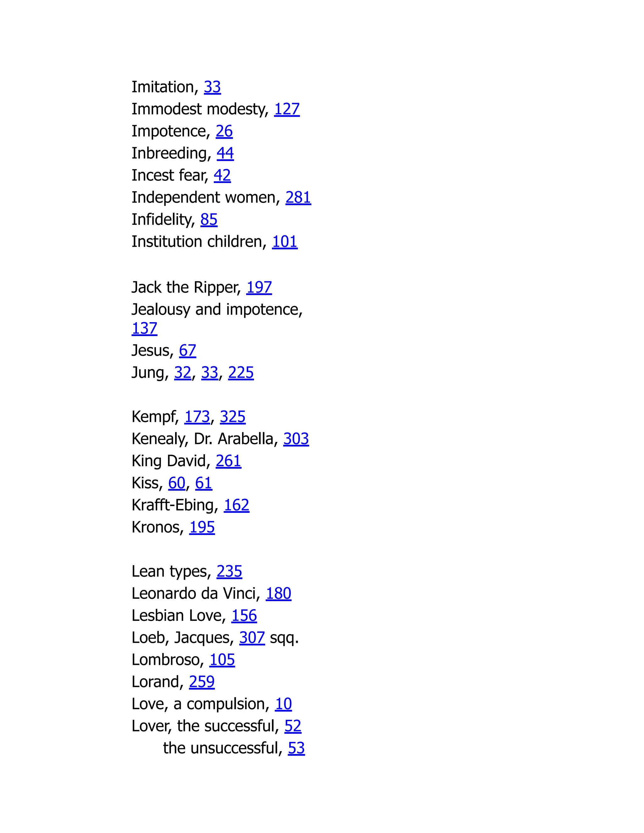 Imitation, 33
Immodest modesty, 127
Impotence, 26
Inbreeding, 44
Incest fear, 42
Independent women, 281
Infidelity, 85
Institution children, 101
Jack the Ripper, 197
Jealousy and impotence,
137
Jesus, 67
Jung, 32, 33, 225
Kempf, 173, 325
Kenealy, Dr. Arabella, 303
King David, 261
Kiss, 60, 61
Krafft-Ebing, 162
Kronos, 195
Lean types, 235
Leonardo da Vinci, 180
Lesbian Love, 156
Loeb, Jacques, 307 sqq.
Lombroso, 105
Lorand, 259
Love, a compulsion, 10
Lover, the successful, 52
the unsuccessful, 53
 