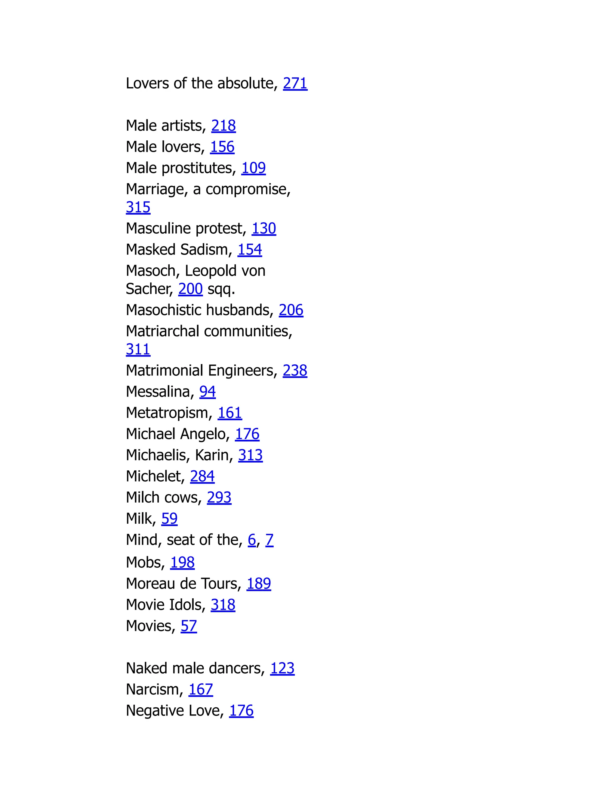 Lovers of the absolute, 271
Male artists, 218
Male lovers, 156
Male prostitutes, 109
Marriage, a compromise,
315
Masculine protest, 130
Masked Sadism, 154
Masoch, Leopold von
Sacher, 200 sqq.
Masochistic husbands, 206
Matriarchal communities,
311
Matrimonial Engineers, 238
Messalina, 94
Metatropism, 161
Michael Angelo, 176
Michaelis, Karin, 313
Michelet, 284
Milch cows, 293
Milk, 59
Mind, seat of the, 6, 7
Mobs, 198
Moreau de Tours, 189
Movie Idols, 318
Movies, 57
Naked male dancers, 123
Narcism, 167
Negative Love, 176
 