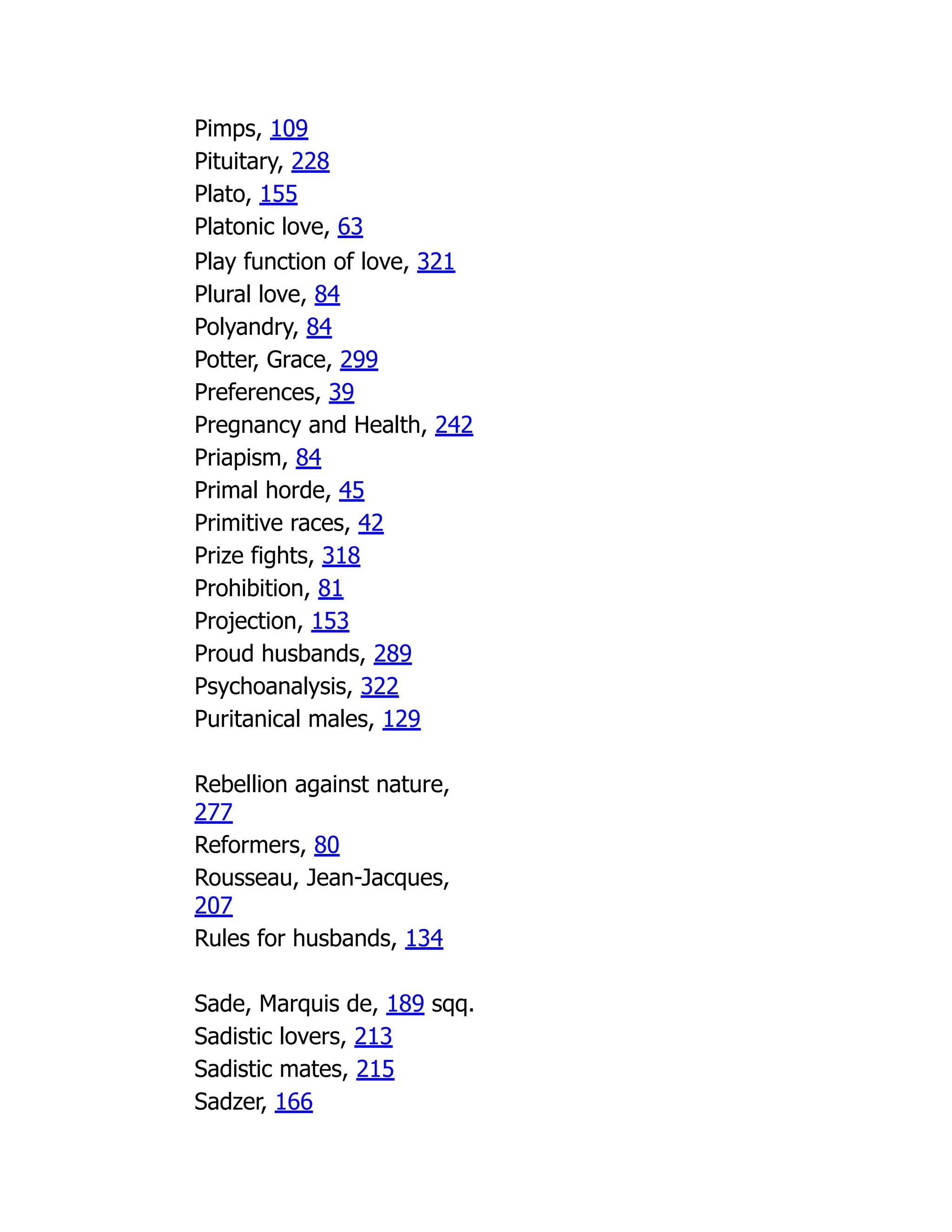 Pimps, 109
Pituitary, 228
Plato, 155
Platonic love, 63
Play function of love, 321
Plural love, 84
Polyandry, 84
Potter, Grace, 299
Preferences, 39
Pregnancy and Health, 242
Priapism, 84
Primal horde, 45
Primitive races, 42
Prize fights, 318
Prohibition, 81
Projection, 153
Proud husbands, 289
Psychoanalysis, 322
Puritanical males, 129
Rebellion against nature,
277
Reformers, 80
Rousseau, Jean-Jacques,
207
Rules for husbands, 134
Sade, Marquis de, 189 sqq.
Sadistic lovers, 213
Sadistic mates, 215
Sadzer, 166
 