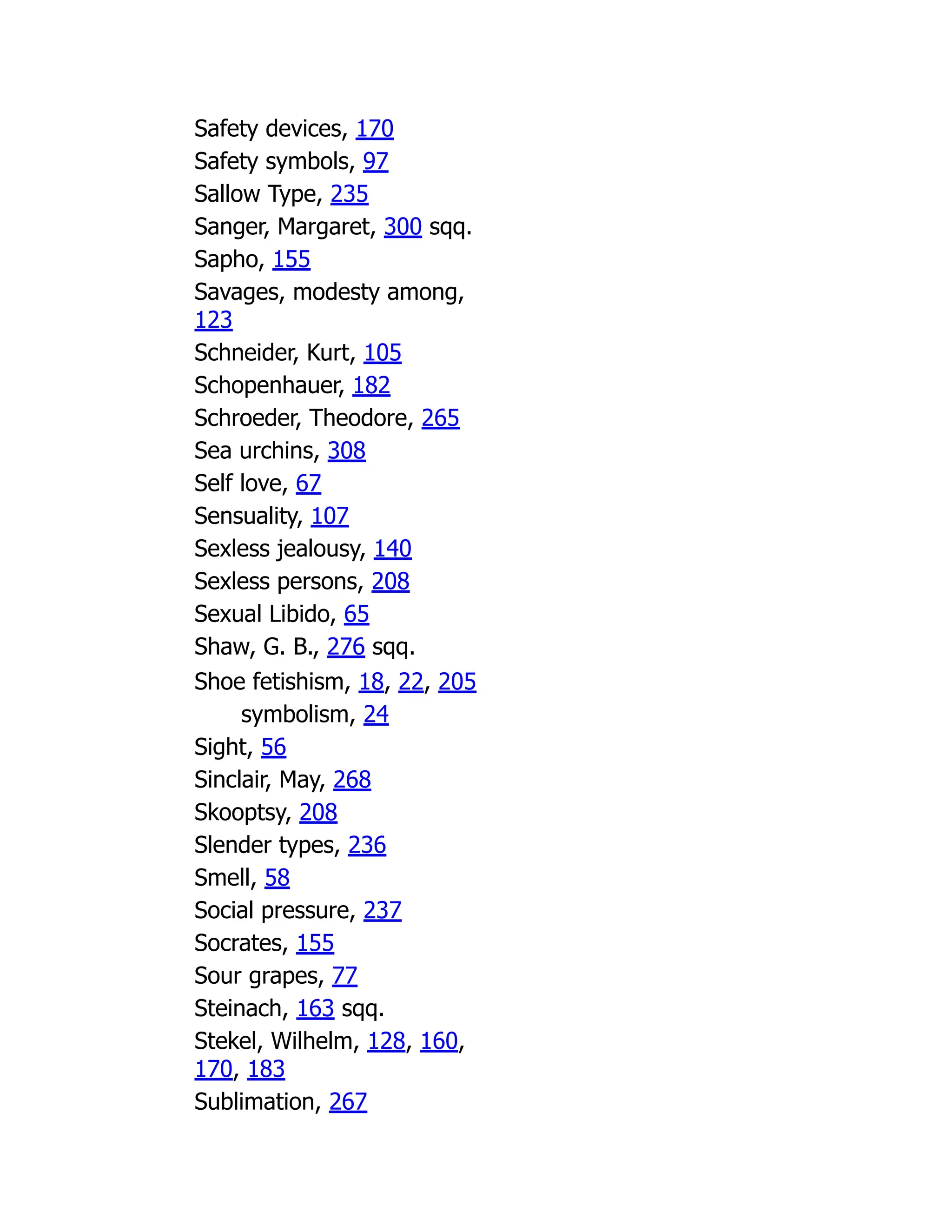 Safety devices, 170
Safety symbols, 97
Sallow Type, 235
Sanger, Margaret, 300 sqq.
Sapho, 155
Savages, modesty among,
123
Schneider, Kurt, 105
Schopenhauer, 182
Schroeder, Theodore, 265
Sea urchins, 308
Self love, 67
Sensuality, 107
Sexless jealousy, 140
Sexless persons, 208
Sexual Libido, 65
Shaw, G. B., 276 sqq.
Shoe fetishism, 18, 22, 205
symbolism, 24
Sight, 56
Sinclair, May, 268
Skooptsy, 208
Slender types, 236
Smell, 58
Social pressure, 237
Socrates, 155
Sour grapes, 77
Steinach, 163 sqq.
Stekel, Wilhelm, 128, 160,
170, 183
Sublimation, 267
 
