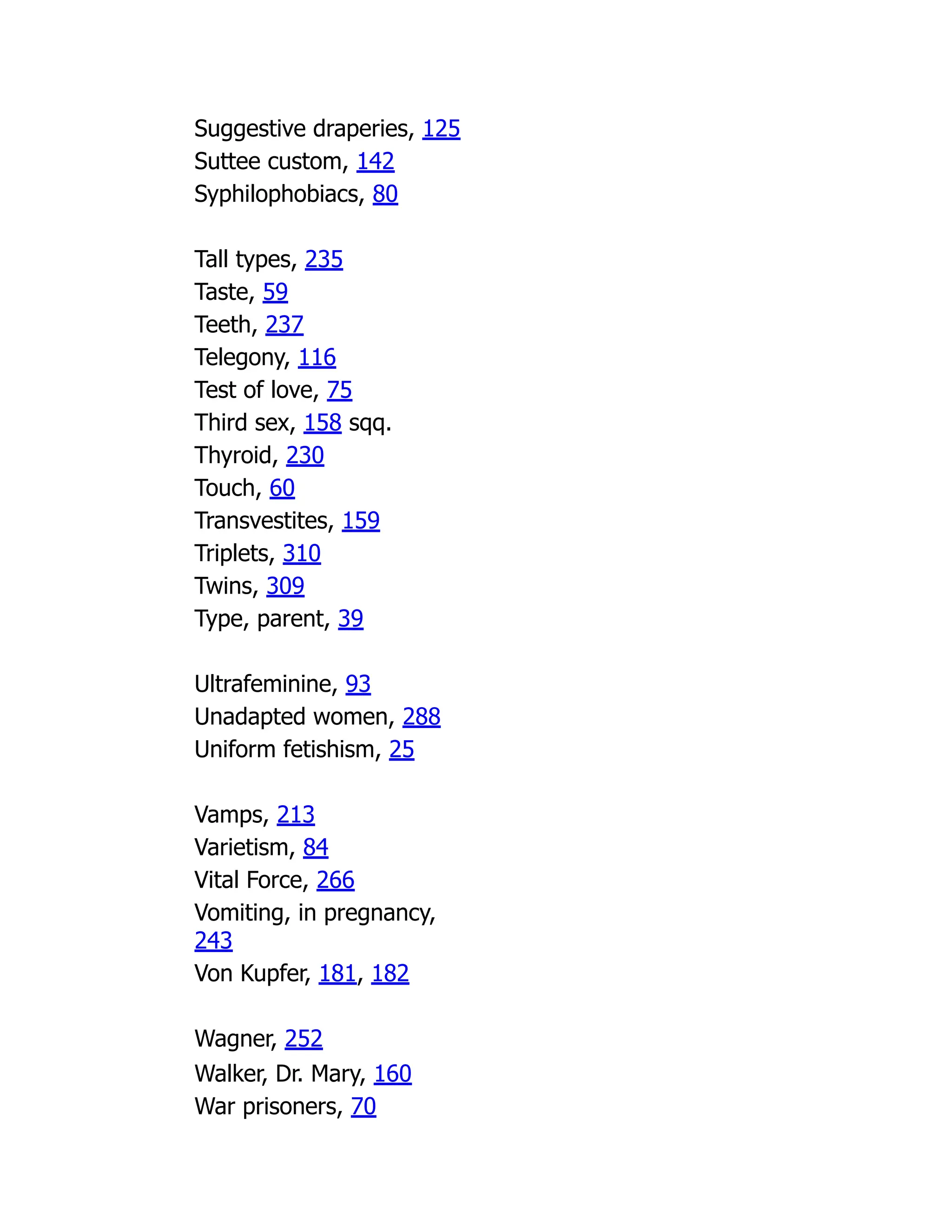Suggestive draperies, 125
Suttee custom, 142
Syphilophobiacs, 80
Tall types, 235
Taste, 59
Teeth, 237
Telegony, 116
Test of love, 75
Third sex, 158 sqq.
Thyroid, 230
Touch, 60
Transvestites, 159
Triplets, 310
Twins, 309
Type, parent, 39
Ultrafeminine, 93
Unadapted women, 288
Uniform fetishism, 25
Vamps, 213
Varietism, 84
Vital Force, 266
Vomiting, in pregnancy,
243
Von Kupfer, 181, 182
Wagner, 252
Walker, Dr. Mary, 160
War prisoners, 70
 