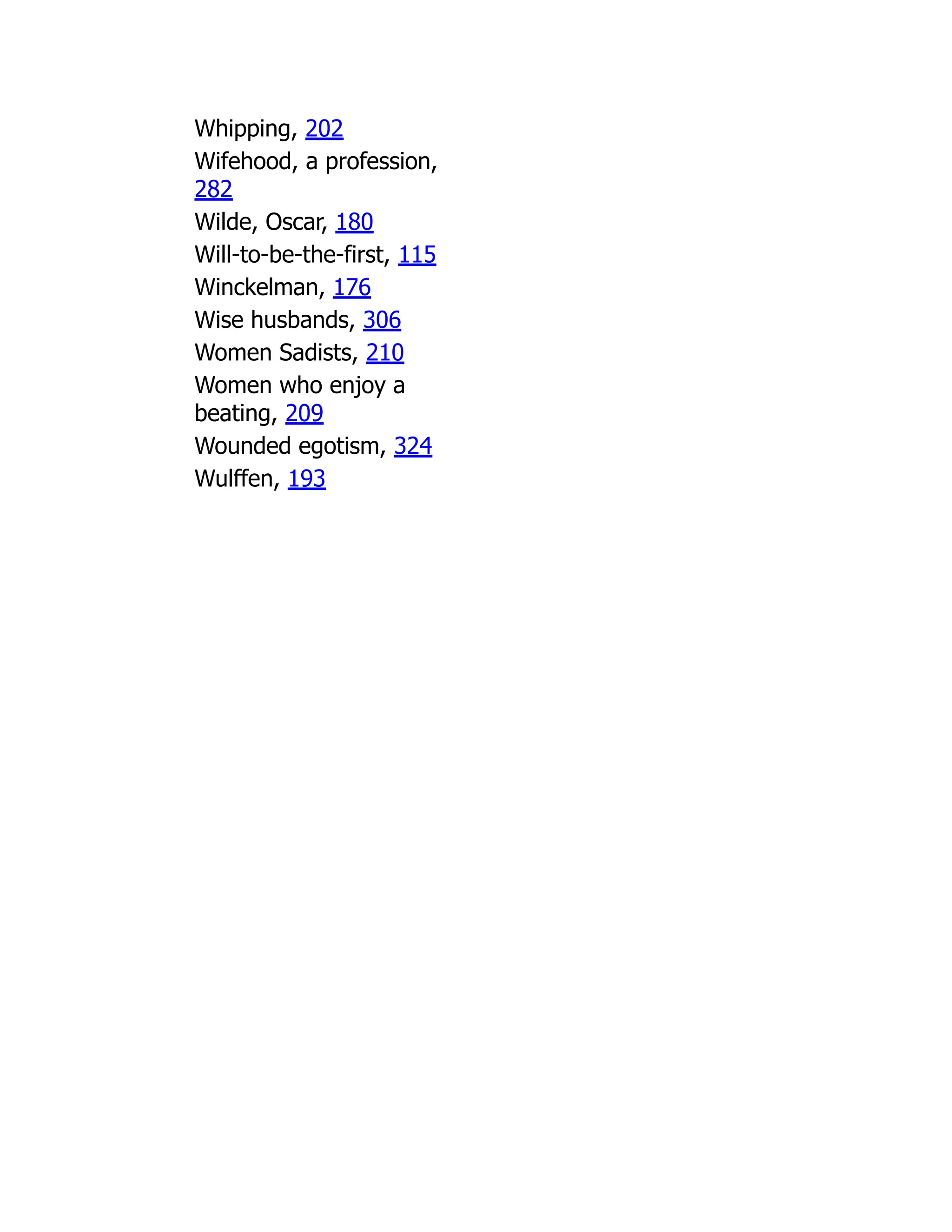 Whipping, 202
Wifehood, a profession,
282
Wilde, Oscar, 180
Will-to-be-the-first, 115
Winckelman, 176
Wise husbands, 306
Women Sadists, 210
Women who enjoy a
beating, 209
Wounded egotism, 324
Wulffen, 193
 