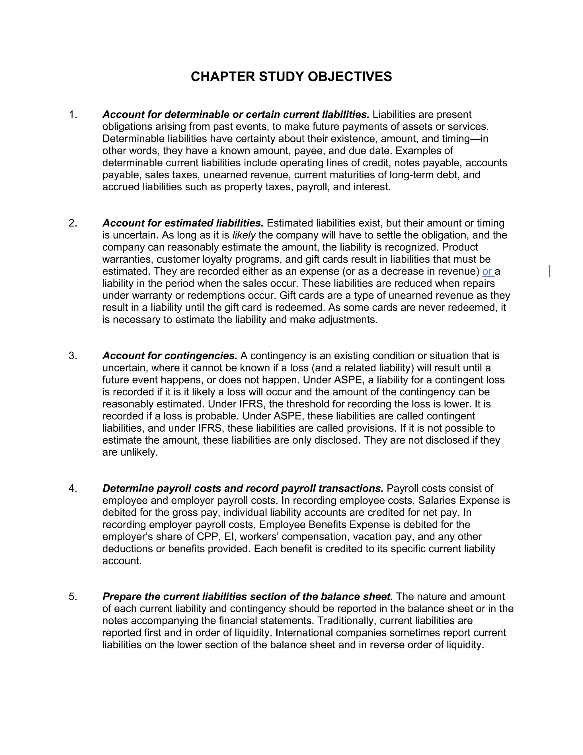 CHAPTER STUDY OBJECTIVES
1. Account for determinable or certain current liabilities. Liabilities are present
obligations arising from past events, to make future payments of assets or services.
Determinable liabilities have certainty about their existence, amount, and timing—in
other words, they have a known amount, payee, and due date. Examples of
determinable current liabilities include operating lines of credit, notes payable, accounts
payable, sales taxes, unearned revenue, current maturities of long-term debt, and
accrued liabilities such as property taxes, payroll, and interest.
2. Account for estimated liabilities. Estimated liabilities exist, but their amount or timing
is uncertain. As long as it is likely the company will have to settle the obligation, and the
company can reasonably estimate the amount, the liability is recognized. Product
warranties, customer loyalty programs, and gift cards result in liabilities that must be
estimated. They are recorded either as an expense (or as a decrease in revenue) or a
liability in the period when the sales occur. These liabilities are reduced when repairs
under warranty or redemptions occur. Gift cards are a type of unearned revenue as they
result in a liability until the gift card is redeemed. As some cards are never redeemed, it
is necessary to estimate the liability and make adjustments.
3. Account for contingencies. A contingency is an existing condition or situation that is
uncertain, where it cannot be known if a loss (and a related liability) will result until a
future event happens, or does not happen. Under ASPE, a liability for a contingent loss
is recorded if it is it likely a loss will occur and the amount of the contingency can be
reasonably estimated. Under IFRS, the threshold for recording the loss is lower. It is
recorded if a loss is probable. Under ASPE, these liabilities are called contingent
liabilities, and under IFRS, these liabilities are called provisions. If it is not possible to
estimate the amount, these liabilities are only disclosed. They are not disclosed if they
are unlikely.
4. Determine payroll costs and record payroll transactions. Payroll costs consist of
employee and employer payroll costs. In recording employee costs, Salaries Expense is
debited for the gross pay, individual liability accounts are credited for net pay. In
recording employer payroll costs, Employee Benefits Expense is debited for the
employer’s share of CPP, EI, workers’ compensation, vacation pay, and any other
deductions or benefits provided. Each benefit is credited to its specific current liability
account.
5. Prepare the current liabilities section of the balance sheet. The nature and amount
of each current liability and contingency should be reported in the balance sheet or in the
notes accompanying the financial statements. Traditionally, current liabilities are
reported first and in order of liquidity. International companies sometimes report current
liabilities on the lower section of the balance sheet and in reverse order of liquidity.
 