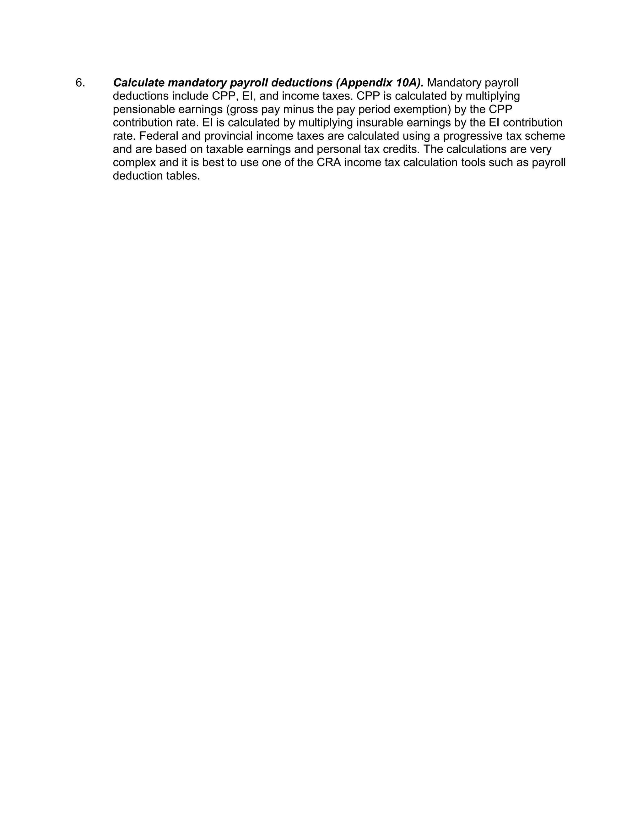 6. Calculate mandatory payroll deductions (Appendix 10A). Mandatory payroll
deductions include CPP, EI, and income taxes. CPP is calculated by multiplying
pensionable earnings (gross pay minus the pay period exemption) by the CPP
contribution rate. EI is calculated by multiplying insurable earnings by the EI contribution
rate. Federal and provincial income taxes are calculated using a progressive tax scheme
and are based on taxable earnings and personal tax credits. The calculations are very
complex and it is best to use one of the CRA income tax calculation tools such as payroll
deduction tables.
 