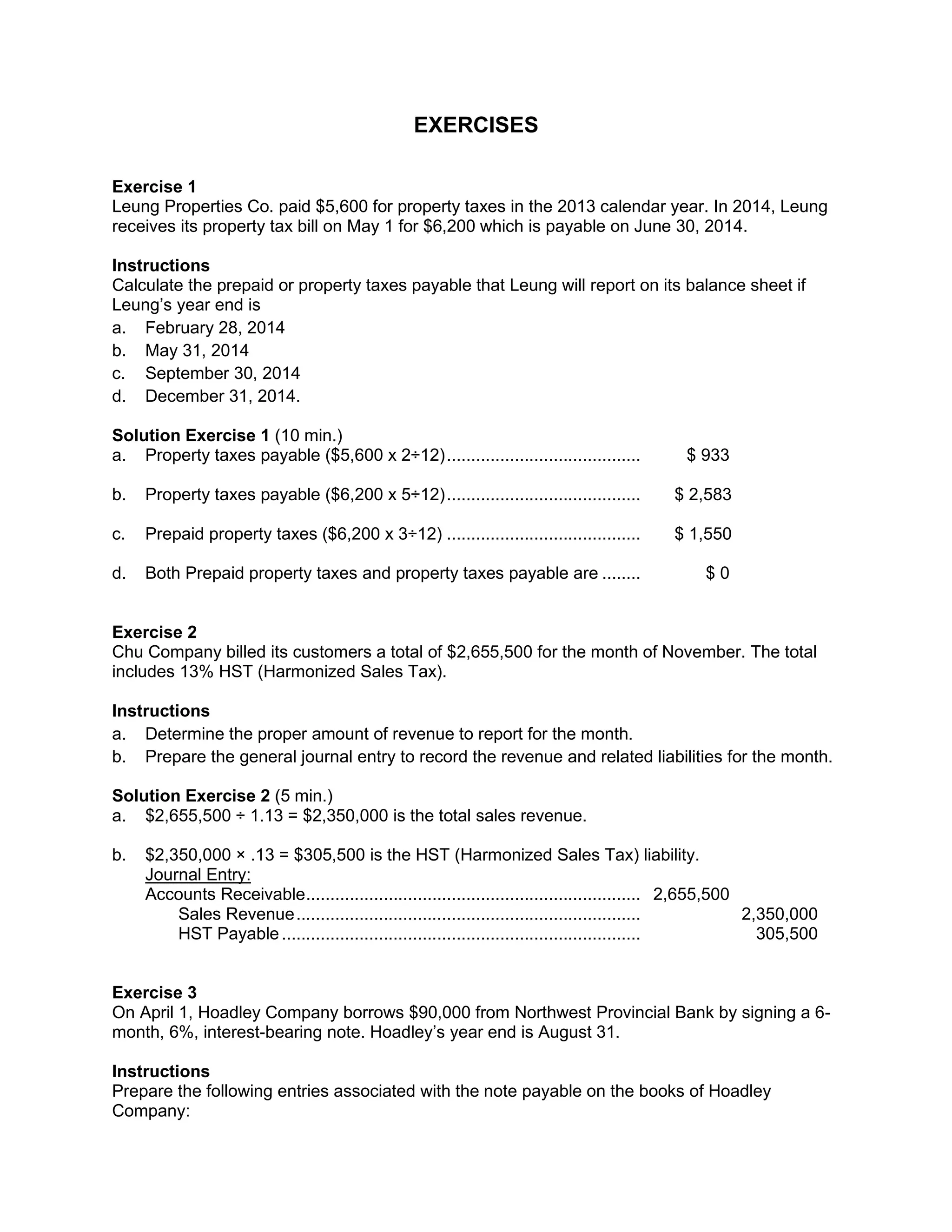 EXERCISES
Exercise 1
Leung Properties Co. paid $5,600 for property taxes in the 2013 calendar year. In 2014, Leung
receives its property tax bill on May 1 for $6,200 which is payable on June 30, 2014.
Instructions
Calculate the prepaid or property taxes payable that Leung will report on its balance sheet if
Leung’s year end is
a. February 28, 2014
b. May 31, 2014
c. September 30, 2014
d. December 31, 2014.
Solution Exercise 1 (10 min.)
a. Property taxes payable ($5,600 x 2÷12)........................................ $ 933
b. Property taxes payable ($6,200 x 5÷12)........................................ $ 2,583
c. Prepaid property taxes ($6,200 x 3÷12) ........................................ $ 1,550
d. Both Prepaid property taxes and property taxes payable are ........ $ 0
Exercise 2
Chu Company billed its customers a total of $2,655,500 for the month of November. The total
includes 13% HST (Harmonized Sales Tax).
Instructions
a. Determine the proper amount of revenue to report for the month.
b. Prepare the general journal entry to record the revenue and related liabilities for the month.
Solution Exercise 2 (5 min.)
a. $2,655,500 ÷ 1.13 = $2,350,000 is the total sales revenue.
b. $2,350,000 × .13 = $305,500 is the HST (Harmonized Sales Tax) liability.
Journal Entry:
Accounts Receivable..................................................................... 2,655,500
Sales Revenue....................................................................... 2,350,000
HST Payable.......................................................................... 305,500
Exercise 3
On April 1, Hoadley Company borrows $90,000 from Northwest Provincial Bank by signing a 6-
month, 6%, interest-bearing note. Hoadley’s year end is August 31.
Instructions
Prepare the following entries associated with the note payable on the books of Hoadley
Company:
 
