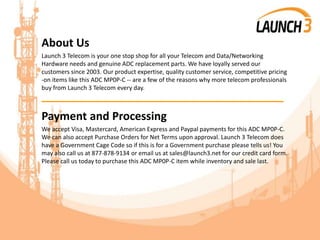 About Us
Launch 3 Telecom is your one stop shop for all your Telecom and Data/Networking
Hardware needs and genuine ADC replacement parts. We have loyally served our
customers since 2003. Our product expertise, quality customer service, competitive pricing
-on items like this ADC MP0P-C -- are a few of the reasons why more telecom professionals
buy from Launch 3 Telecom every day.
_______________________________________
Payment and Processing
We accept Visa, Mastercard, American Express and Paypal payments for this ADC MP0P-C.
We can also accept Purchase Orders for Net Terms upon approval. Launch 3 Telecom does
have a Government Cage Code so if this is for a Government purchase please tells us! You
may also call us at 877-878-9134 or email us at sales@launch3.net for our credit card form.
Please call us today to purchase this ADC MP0P-C item while inventory and sale last.
 