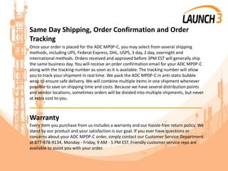 Same Day Shipping, Order Confirmation and Order
Tracking
Once your order is placed for the ADC MP0P-C, you may select from several shipping
methods, including UPS, Federal Express, DHL, USPS, 3 day, 2 day, overnight and
international methods. Orders received and approved before 3PM EST will generally ship
the same business day. You will receive an order confirmation email for your ADC MP0P-C
along with the tracking number as soon as it is available. The tracking number will allow
you to track your shipment in real time. We pack the ADC MP0P-C in anti-static bubble
wrap to ensure safe delivery. We will combine multiple items in one shipment whenever
possible to save on shipping time and costs. Because we have several distribution points
and vendor locations, sometimes orders will be divided into multiple shipments, but never
at extra cost to you.
_______________________________________
Warranty
Every item you purchase from us includes a warranty and our hassle-free return policy. We
stand by our product and your satisfaction is our goal. If you ever have questions or
concerns about your ADC MP0P-C order, simply contact our Customer Service Department
at 877-878-9134, Monday - Friday, 9 AM - 5 PM EST. Friendly customer service reps are
available to assist you with your order.
 