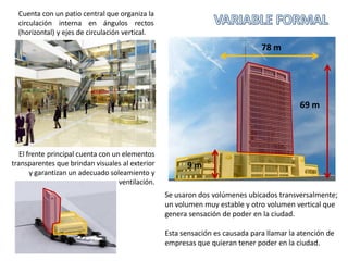 Cuenta con un patio central que organiza la
  circulación interna en ángulos rectos
  (horizontal) y ejes de circulación vertical.

                                                                                78 m




                                                                                            69 m




   El frente principal cuenta con un elementos
transparentes que brindan visuales al exterior           9m
       y garantizan un adecuado soleamiento y
                                    ventilación.
                                                   Se usaron dos volúmenes ubicados transversalmente;
                                                   un volumen muy estable y otro volumen vertical que
                                                   genera sensación de poder en la ciudad.

                                                   Esta sensación es causada para llamar la atención de
                                                   empresas que quieran tener poder en la ciudad.
 
