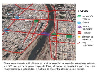LEYENDA:
                                                                            RECREACIÓN
                                                                            PÚBLICA
                                                                            ÓVALOS
                                                                            PUENTE
                                                                            BOLOGNESI
                                                                            TERRENO
                                                                            EMPRESA DE
                                                                            TRANSPORTE
                                                                            VÍAS
                                                                            PRINCIPALES




El centro empresarial está ubicado en un circuito conformado por las avenidas principales
y a 500 metros de la plaza mayor de Piura, el sector se caracteriza por tener zona
residencial casi en su totalidad; el río Piura se encuentra a 81 metros del edificio.
 