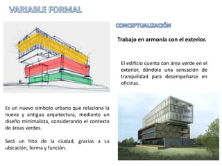 Trabajo en armonía con el exterior.


                                                El edificio cuenta con área verde en el
                                                exterior, dándole una sensación de
                                                tranquilidad para desempeñarse en
                                                oficinas.



Es un nuevo símbolo urbano que relaciona la
nueva y antigua arquitectura, mediante un
diseño minimalista, considerando el contexto
de áreas verdes.

Será un hito de la ciudad, gracias a su
ubicación, forma y función.
 