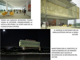 TODOS SUS ESPACIOS INTERIORES TIENEN
VISUAL AL EXTERIOR, JERARQUIZANDO LA
VISTA AL RÍO PÍURA Y AL OTRO LADO DE LA
CIUDAD (PIURA CENTRO).

                                             EL INGRESO ES DEFINIDO POR UN
                                           PARALELEPÍPEDO VIRTUAL A DOBLE
                                                                   ALTURA.




                                          MIMETISMO CON EL CONTEXTO, SE
                                          USAN ACABADOS EN LAS PAREDES
                                          EXTERIORES QUE SIGUEN LA
                                          SECUENCIA DE LA NATURALEZA DEL
                                          SECTOR.
 