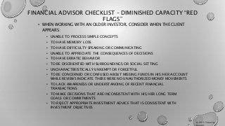 FINANCIAL ADVISOR CHECKLIST – DIMINISHED CAPACITY “RED
FLAGS”
• WHEN WORKING WITH AN OLDER INVESTOR, CONSIDER WHEN THE CLIENT
APPEARS:
• UNABLE TO PROCESS SIMPLE CONCEPTS
• TO HAVE MEMORY LOSS
• TO HAVE DIFFICULTY SPEAKING OR COMMUNICATING
• UNABLE TO APPRECIATE THE CONSEQUENCES OF DECISIONS
• TO HAVE ERRATIC BEHAVIOR
• TO BE DISORIENTED WITH SURROUNDINGS OR SOCIAL SETTING
• UNCHARACTERISTICALLY UNKEMPT OR FORGETFUL
• TO BE CONCERNED OR CONFUSED ABOUT MISSING FUNDS IN HIS/HER ACCOUNT
WHILE REVIEWS INDICATE THERE WERE NO UNAUTHORIZED MONEY MOVEMENTS
• TO LACK AWARENESS OR UNDERSTANDING OF RECENT FINANCIAL
TRANSACTIONS
• TO MAKE DECISIONS THAT ARE INCONSISTENT WITH HIS/HER LONG TERM
GOALS OR COMMITMENTS
• TO REJECT APPROPRIATE INVESTMENT ADVICE THAT IS CONSISTENT WITH
INVESTMENT OBJECTIVES
© 2015 Timothy
Keeton
 
