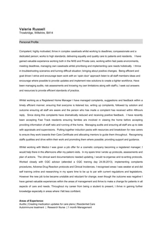 Valerie Russell
Trowbridge, Wiltshire, BA14
Personal Profile
Competent; highly motivated; thrive in complex caseloads whilst working to deadlines; compassionate and a
dedicated person; works to high standards; delivering equality and quality care to patients and residents. I have
gained valuable experience working both in the NHS and Private care, working within fast paste environments,
meeting deadlines, managing own caseloads whilst prioritising and implementing care needs holistically. I thrive
in troubleshooting scenarios and turning difficult situation; bringing about positive changes. Being efficient and
goal driven I strive and encourage team work with an ‘open door’ approach listen to all staff members ideas and
encourage where possible to provide updates and implement new solutions to create a tighter workforce. Have
been managing audits, risk assessments and knowing my own limitations along with staff’s, I seek out answers
and resources to provide efficient standards of practice.
Whilst working as a Registered Home Manager I have managed complaints, suggestions and feedback within a
timely efficient manner; ensuring that everyone is listened too, writing up complaints, followed by solution and
outcome ensuring all staff are aware and the person who has made a complaint has received within 48hours
reply. Since doing this complaints have dramatically reduced and receiving positive feedback. I have recently
been accepting Fast Track residents ensuring families are involved in viewing the home before accepting
providing information of staff ratio and running of the home. Managing audits and ensuring all staff are up to date
with appraisals and supervisions. Putting together induction packs with resources and breakdown for new carers
to ensure they work towards their Care Certificate and allocating mentors to guide them throughout. Recognising
staffs qualities and drive within their work and promoting them where possible; providing support and guidance.
Whilst working with Medco I was given a job offer for a cosmetic company becoming a registered manager; I
would help there in the afternoons after my patient visits. In my spare time I wrote up protocols, assessments and
plan of actions. The clinical ward documentations needed updating, I would re-organise and re-writing protocols.
Worked closely with CQC advisor (attended a CQC training day 24.09.2013), implementing complaints
procedures, Adverse Drug Reaction protocols and Clinical Incidences. I recognised areas I was weaker at and did
self training online and researching in my spare time to be up to par with current regulations and legislations.
However the new job to-be became unstable and reluctant for change; even though the outcome was negative I
have gained valuable experiences within the areas of management and thrive to make a change for patients in all
aspects of care and needs. Throughout my career from being a student to present, I thrive in gaining further
knowledge especially in areas where I felt less confident.
Areas of Experience:
Audits | Creating medication updates for care plans | Residential Care
Autoimmune treatment | Research Nurse | 1 month Management
 