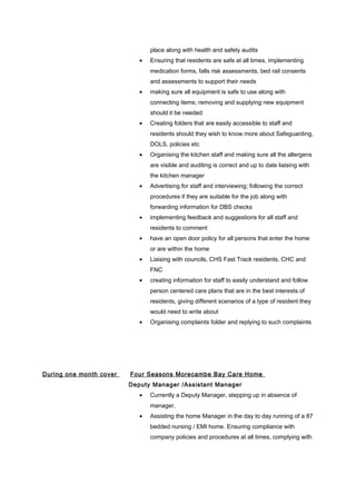 place along with health and safety audits
• Ensuring that residents are safe at all times, implementing
medication forms, falls risk assessments, bed rail consents
and assessments to support their needs
• making sure all equipment is safe to use along with
connecting items; removing and supplying new equipment
should it be needed
• Creating folders that are easily accessible to staff and
residents should they wish to know more about Safeguarding,
DOLS, policies etc
• Organising the kitchen staff and making sure all the allergens
are visible and auditing is correct and up to date liaising with
the kitchen manager
• Advertising for staff and interviewing; following the correct
procedures if they are suitable for the job along with
forwarding information for DBS checks
• implementing feedback and suggestions for all staff and
residents to comment
• have an open door policy for all persons that enter the home
or are within the home
• Liaising with councils, CHS Fast Track residents, CHC and
FNC
• creating information for staff to easily understand and follow
person centered care plans that are in the best interests of
residents, giving different scenarios of a type of resident they
would need to write about
• Organising complaints folder and replying to such complaints
During one month cover Four Seasons Morecambe Bay Care Home
Deputy Manager /Assistant Manager
• Currently a Deputy Manager, stepping up in absence of
manager,
• Assisting the home Manager in the day to day running of a 87
bedded nursing / EMI home. Ensuring compliance with
company policies and procedures at all times, complying with
 