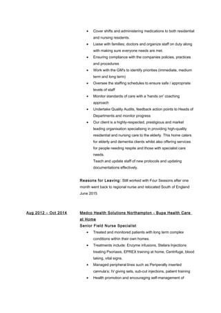• Cover shifts and administering medications to both residential
and nursing residents.
• Liaise with families; doctors and organize staff on duty along
with making sure everyone needs are met.
• Ensuring compliance with the companies policies, practices
and procedures
• Work with the GM's to identify priorities (immediate, medium
term and long term)
• Oversee the staffing schedules to ensure safe / appropriate
levels of staff
• Monitor standards of care with a 'hands on' coaching
approach
• Undertake Quality Audits, feedback action points to Heads of
Departments and monitor progress
• Our client is a highly-respected, prestigious and market
leading organisation specialising in providing high-quality
residential and nursing care to the elderly. This home caters
for elderly and dementia clients whilst also offering services
for people needing respite and those with specialist care
needs.
Teach and update staff of new protocols and updating
documentations effectively.
Reasons for Leaving: Still worked with Four Seasons after one
month went back to regional nurse and relocated South of England
June 2015
Aug 2012 – Oct 2014 Medco Health Solutions Northampton - Bupa Health Care
at Home
Senior Field Nurse Specialist
• Treated and monitored patients with long term complex
conditions within their own homes.
• Treatments include: Enzyme infusions, Stelara Injections
treating Psoriasis, EPREX training at home, Centrifuge, blood
taking, vital signs.
• Managed peripheral lines such as Periperally inserted
cannula’s; IV giving sets, sub-cut injections, patient training
• Health promotion and encouraging self-management of
 