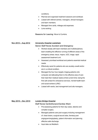 conditions.
• Planned and organised treatment sessions and workload.
• Liaised with referral centres, managers, clinical managers
and team members.
• Managed time cards, mileage and expenses.
• Lone working
Reasons for Leaving: Move to Cumbria
Nov 2010 – Aug 2012 University Hospital Lewisham
Senior Staff Nurse Accident and Emergency
• Worked closely with team members and multidisciplinary
team enabling the effective running of different areas of the
emergency areas; resus, majors, UCC, triage; rapid
assessment treatment unit.
• Assessed; prioritised workload and patients essential medical
needs.
• Effectively cared for patients who are acutely unwell and/or
are in a critical condition.
• Managed the four hour targets; triaging patients onto
computer and allocating them to the effective area of care
that meet their medical needs at that current time; being the
first call contact for ambulance services, mental health team
and social workers (LINC)
• Liaised with wards, bed management and site managers.
May 2010 – Nov 2010 London Bridge Hospital
Staff Nurse Cardiothoracic/Cardiac Ward
• Pre-assessing patients for their day cases, elective and
complex surgery.
• Managed patients care post surgery including management
of: chest drains, surgical wound sites, femstop post
angiogram/angioplasty, patient information and planning
effective safe discharge.
• Input data via Meditech.
 