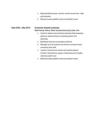 • Monitored blood results, wounds, necrotic wound care, vitals
post operative
• Mentored newly qualified nurses and student nurses
Sept 2008 – May 2010 University Hospital Lewisham
Staff Nurse Cherry Ward Cardiac/Coronary Care Unit
• Cared for patients and prioritised workload whilst assessing,
planning, implementing and evaluating patient care
effectively.
• Maintained diversity and equality at all times.
• Managed up to ten patients and at times running the ward;
overseeing bank staff
• Cared for acute/chronic cardiac and medical patients;
Includes, tracheostomy, hypoxic, tuberculosis and complex
extensive patient care.
• Mentored newly qualified nurses and student nurses
 