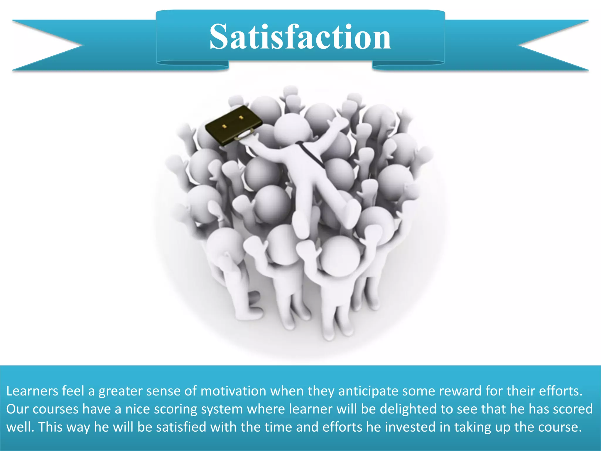 Satisfaction
Learners feel a greater sense of motivation when they anticipate some reward for their efforts.
Our courses have a nice scoring system where learner will be delighted to see that he has scored
well. This way he will be satisfied with the time and efforts he invested in taking up the course.
 
