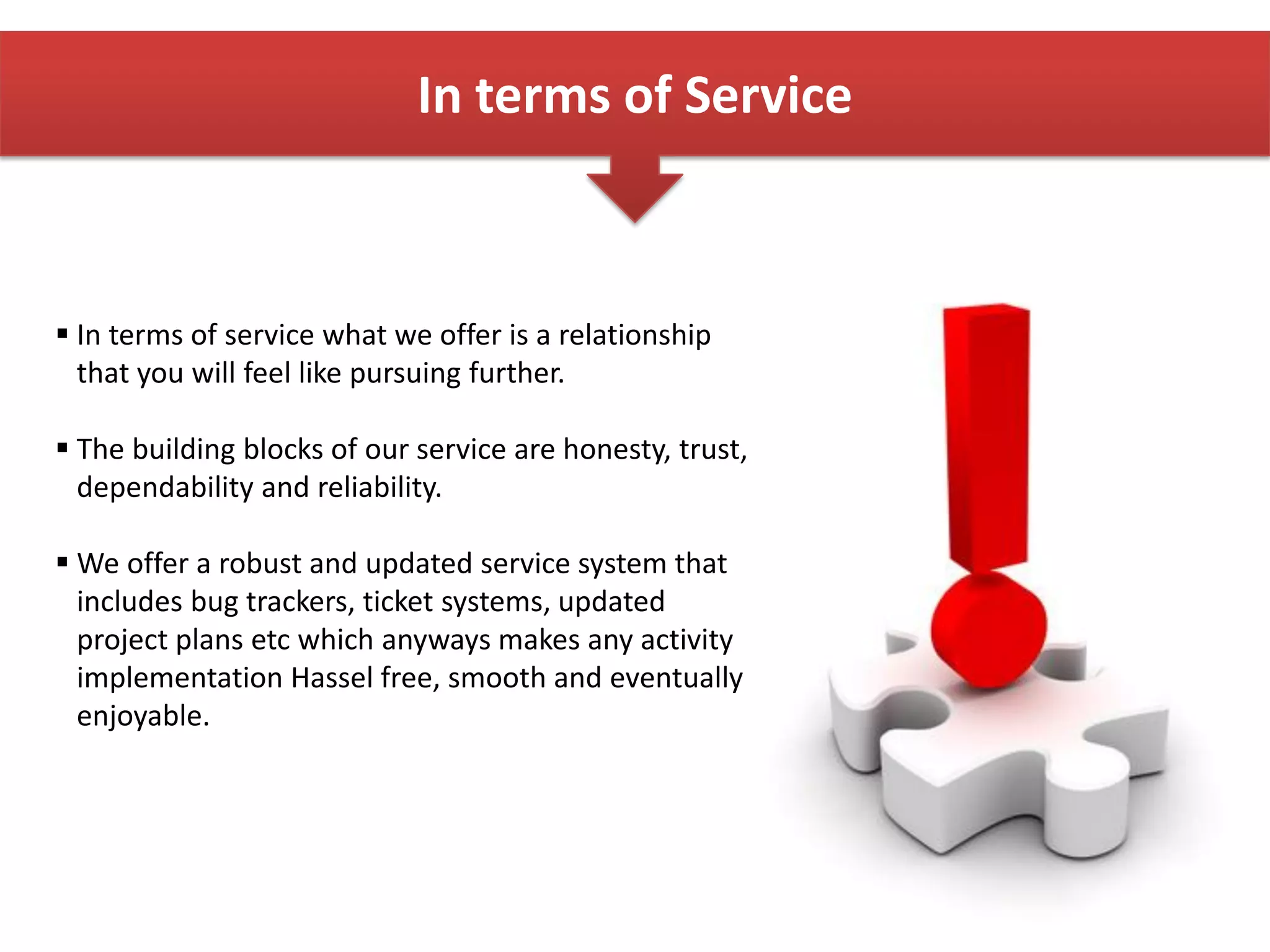 In terms of Service
 In terms of service what we offer is a relationship
that you will feel like pursuing further.
 The building blocks of our service are honesty, trust,
dependability and reliability.
 We offer a robust and updated service system that
includes bug trackers, ticket systems, updated
project plans etc which anyways makes any activity
implementation Hassel free, smooth and eventually
enjoyable.
 