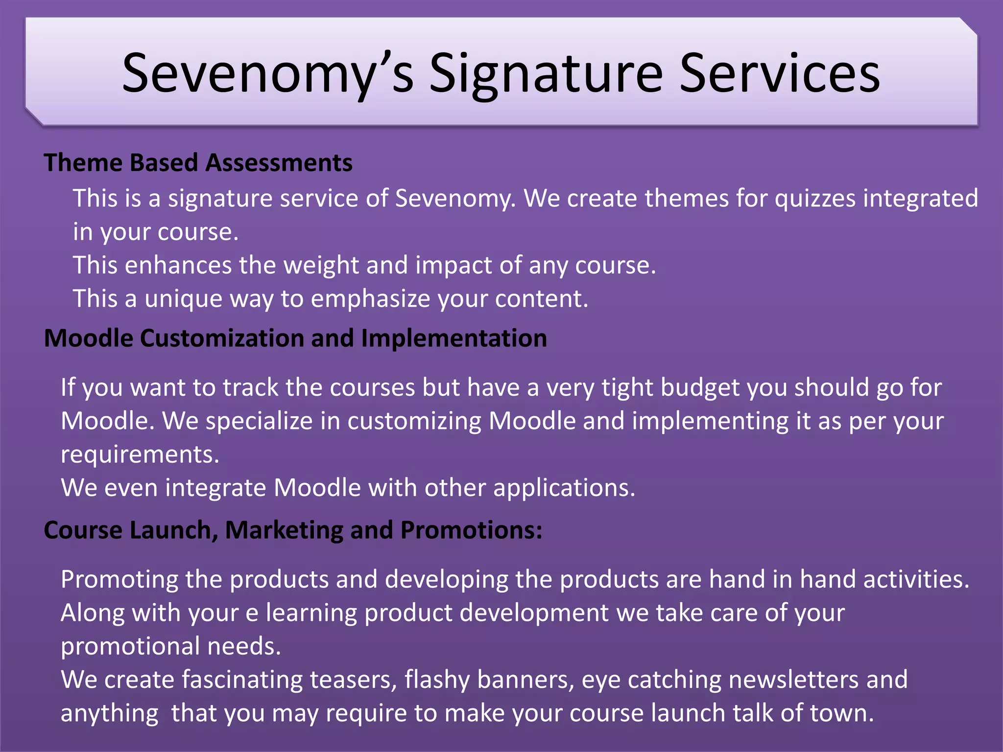 Sevenomy’s Signature Services
Theme Based Assessments
This is a signature service of Sevenomy. We create themes for quizzes integrated
in your course.
This enhances the weight and impact of any course.
This a unique way to emphasize your content.
Moodle Customization and Implementation
If you want to track the courses but have a very tight budget you should go for
Moodle. We specialize in customizing Moodle and implementing it as per your
requirements.
We even integrate Moodle with other applications.
Course Launch, Marketing and Promotions:
Promoting the products and developing the products are hand in hand activities.
Along with your e learning product development we take care of your
promotional needs.
We create fascinating teasers, flashy banners, eye catching newsletters and
anything that you may require to make your course launch talk of town.
 