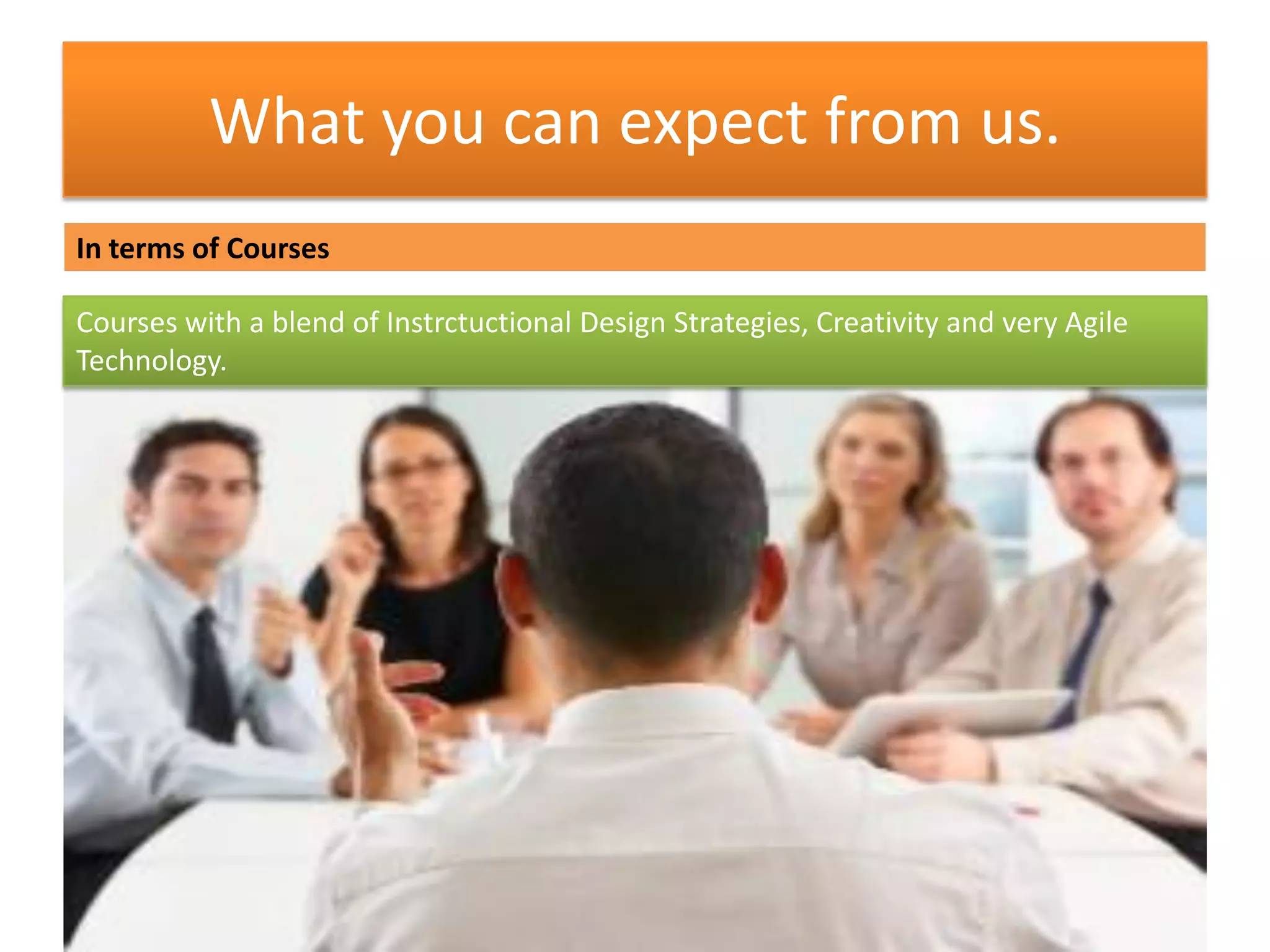 What you can expect from us.
In terms of Courses
Courses with a blend of Instrctuctional Design Strategies, Creativity and very Agile
Technology.
 
