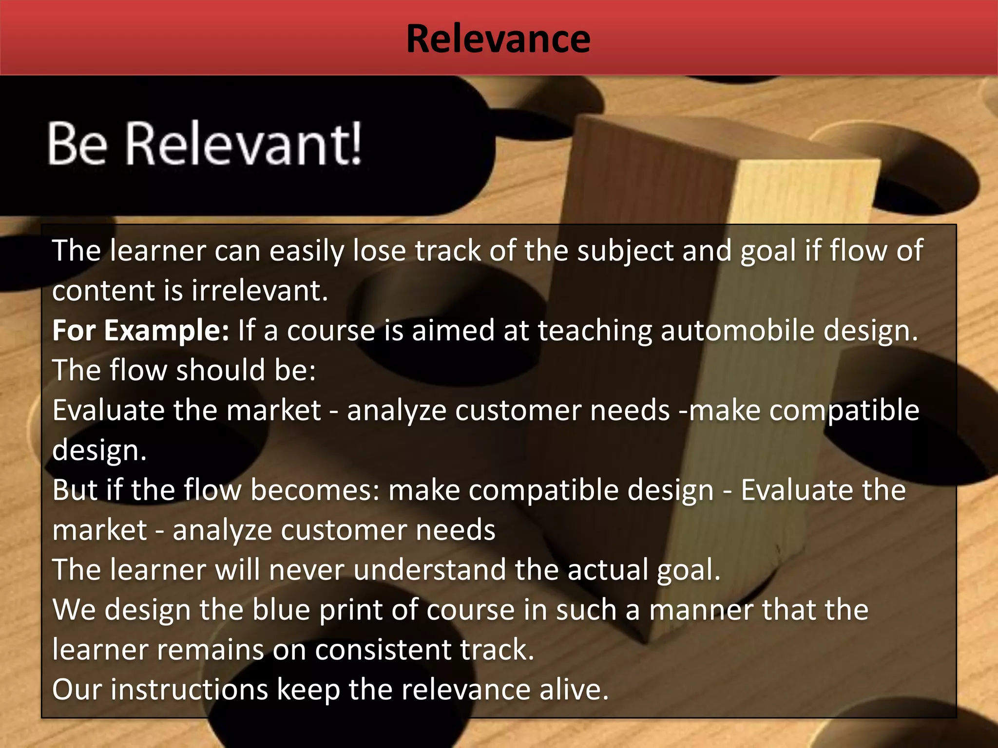 Relevance
The learner can easily lose track of the subject and goal if flow of
content is irrelevant.
For Example: If a course is aimed at teaching automobile design.
The flow should be:
Evaluate the market - analyze customer needs -make compatible
design.
But if the flow becomes: make compatible design - Evaluate the
market - analyze customer needs
The learner will never understand the actual goal.
We design the blue print of course in such a manner that the
learner remains on consistent track.
Our instructions keep the relevance alive.
 