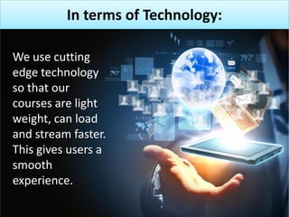 In terms of Technology:
We use cutting
edge technology
so that our
courses are light
weight, can load
and stream faster.
This gives users a
smooth
experience.
 
