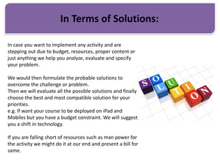 In Terms of Solutions:
In case you want to implement any activity and are
stepping out due to budget, resources, proper content or
just anything we help you analyze, evaluate and specify
your problem.
We would then formulate the probable solutions to
overcome the challenge or problem.
Then we will evaluate all the possible solutions and finally
choose the best and most compatible solution for your
priorities.
e.g. If want your course to be deployed on iPad and
Mobiles but you have a budget constraint. We will suggest
you a shift in technology.
If you are falling short of resources such as man power for
the activity we might do it at our end and present a bill for
same.
 
