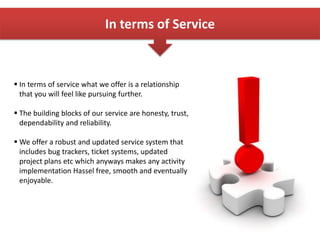 In terms of Service
 In terms of service what we offer is a relationship
that you will feel like pursuing further.
 The building blocks of our service are honesty, trust,
dependability and reliability.
 We offer a robust and updated service system that
includes bug trackers, ticket systems, updated
project plans etc which anyways makes any activity
implementation Hassel free, smooth and eventually
enjoyable.
 