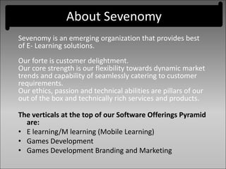 About Sevenomy
Sevenomy is an emerging organization that provides best
of E- Learning solutions.
Our forte is customer delightment.
Our core strength is our flexibility towards dynamic market
trends and capability of seamlessly catering to customer
requirements.
Our ethics, passion and technical abilities are pillars of our
out of the box and technically rich services and products.
The verticals at the top of our Software Offerings Pyramid
are:
• E learning/M learning (Mobile Learning)
• Games Development
• Games Development Branding and Marketing
 