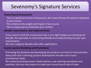 Sevenomy’s Signature Services
Theme Based Assessments
This is a signature service of Sevenomy. We create themes for quizzes integrated
in your course.
This enhances the weight and impact of any course.
This a unique way to emphasize your content.
Moodle Customization and Implementation
If you want to track the courses but have a very tight budget you should go for
Moodle. We specialize in customizing Moodle and implementing it as per your
requirements.
We even integrate Moodle with other applications.
Course Launch, Marketing and Promotions:
Promoting the products and developing the products are hand in hand activities.
Along with your e learning product development we take care of your
promotional needs.
We create fascinating teasers, flashy banners, eye catching newsletters and
anything that you may require to make your course launch talk of town.
 