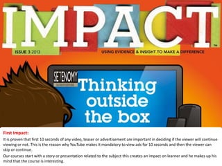 First Impact:
It is proven that first 10 seconds of any video, teaser or advertisement are important in deciding if the viewer will continue
viewing or not. This is the reason why YouTube makes it mandatory to view ads for 10 seconds and then the viewer can
skip or continue.
Our courses start with a story or presentation related to the subject this creates an impact on learner and he makes up his
mind that the course is interesting.
 