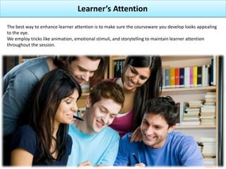 Learner’s Attention
The best way to enhance learner attention is to make sure the courseware you develop looks appealing
to the eye.
We employ tricks like animation, emotional stimuli, and storytelling to maintain learner attention
throughout the session.
 